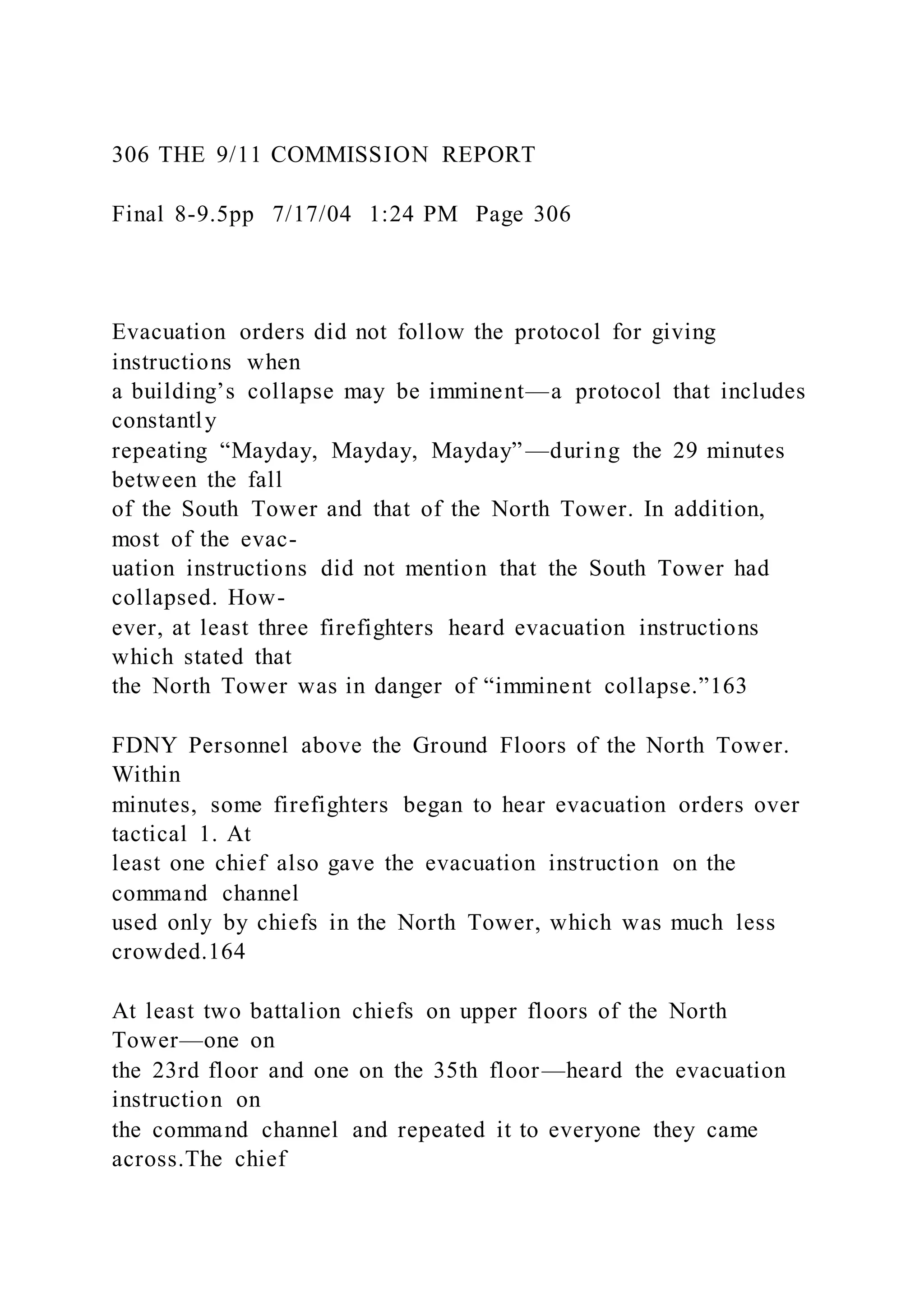 306 THE 9/11 COMMISSION REPORT
Final 8-9.5pp 7/17/04 1:24 PM Page 306
Evacuation orders did not follow the protocol for giving
instructions when
a building’s collapse may be imminent—a protocol that includes
constantly
repeating “Mayday, Mayday, Mayday”—during the 29 minutes
between the fall
of the South Tower and that of the North Tower. In addition,
most of the evac-
uation instructions did not mention that the South Tower had
collapsed. How-
ever, at least three firefighters heard evacuation instructions
which stated that
the North Tower was in danger of “imminent collapse.”163
FDNY Personnel above the Ground Floors of the North Tower.
Within
minutes, some firefighters began to hear evacuation orders over
tactical 1. At
least one chief also gave the evacuation instruction on the
command channel
used only by chiefs in the North Tower, which was much less
crowded.164
At least two battalion chiefs on upper floors of the North
Tower—one on
the 23rd floor and one on the 35th floor—heard the evacuation
instruction on
the command channel and repeated it to everyone they came
across.The chief
 