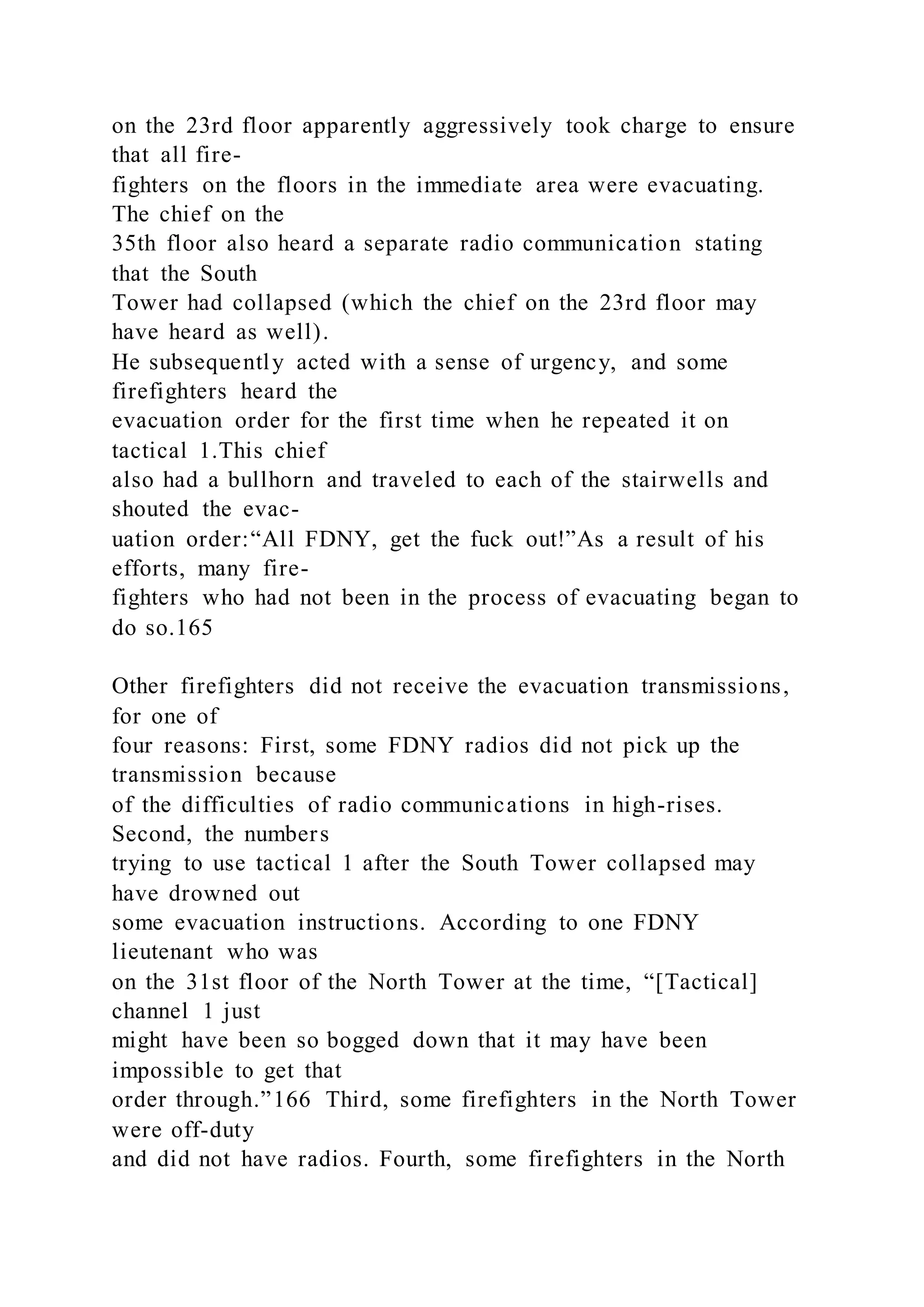 on the 23rd floor apparently aggressively took charge to ensure
that all fire-
fighters on the floors in the immediate area were evacuating.
The chief on the
35th floor also heard a separate radio communication stating
that the South
Tower had collapsed (which the chief on the 23rd floor may
have heard as well).
He subsequently acted with a sense of urgency, and some
firefighters heard the
evacuation order for the first time when he repeated it on
tactical 1.This chief
also had a bullhorn and traveled to each of the stairwells and
shouted the evac-
uation order:“All FDNY, get the fuck out!”As a result of his
efforts, many fire-
fighters who had not been in the process of evacuating began to
do so.165
Other firefighters did not receive the evacuation transmissions,
for one of
four reasons: First, some FDNY radios did not pick up the
transmission because
of the difficulties of radio communications in high-rises.
Second, the numbers
trying to use tactical 1 after the South Tower collapsed may
have drowned out
some evacuation instructions. According to one FDNY
lieutenant who was
on the 31st floor of the North Tower at the time, “[Tactical]
channel 1 just
might have been so bogged down that it may have been
impossible to get that
order through.”166 Third, some firefighters in the North Tower
were off-duty
and did not have radios. Fourth, some firefighters in the North
 