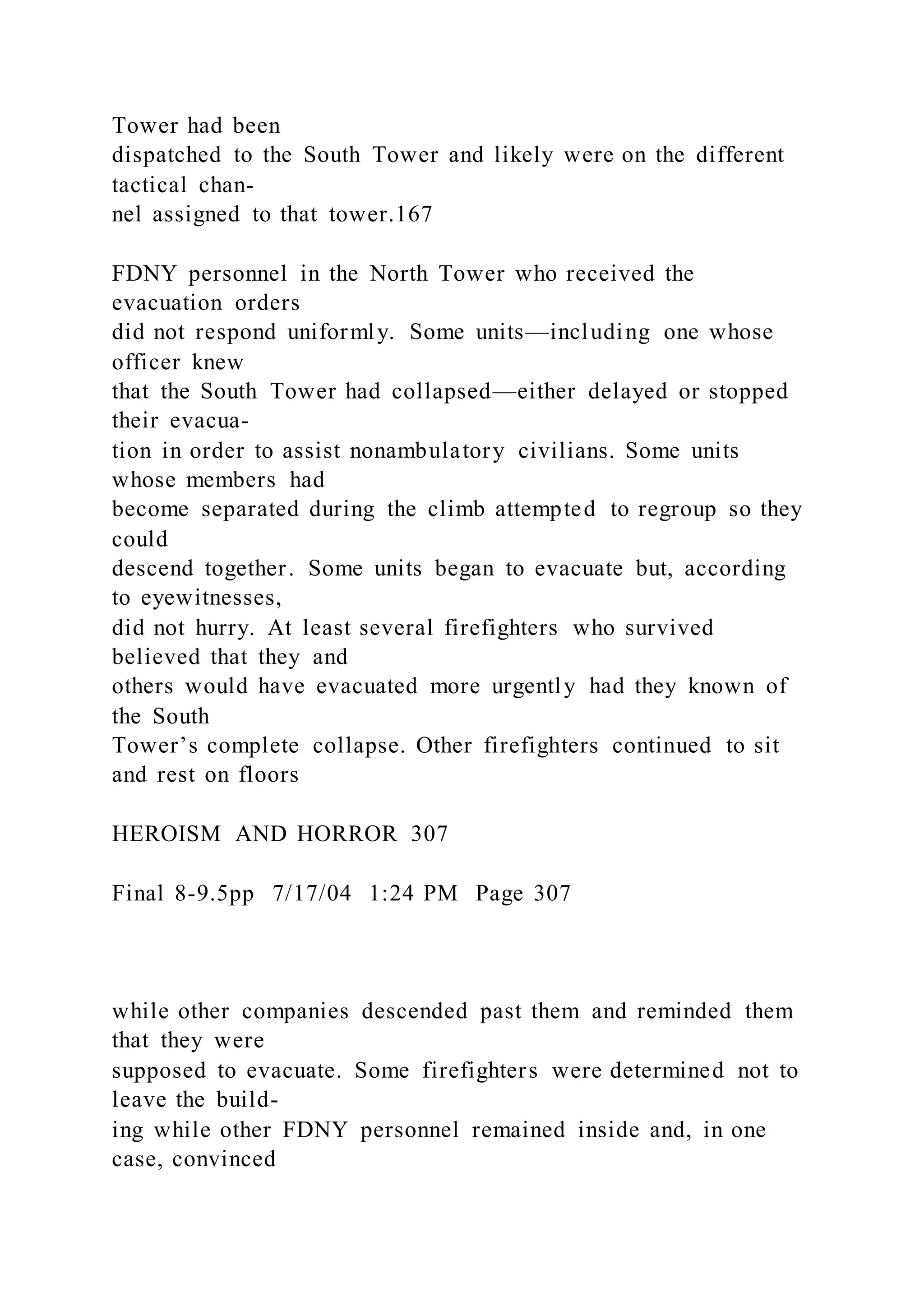 Tower had been
dispatched to the South Tower and likely were on the different
tactical chan-
nel assigned to that tower.167
FDNY personnel in the North Tower who received the
evacuation orders
did not respond uniformly. Some units—including one whose
officer knew
that the South Tower had collapsed—either delayed or stopped
their evacua-
tion in order to assist nonambulatory civilians. Some units
whose members had
become separated during the climb attempted to regroup so they
could
descend together. Some units began to evacuate but, according
to eyewitnesses,
did not hurry. At least several firefighters who survived
believed that they and
others would have evacuated more urgently had they known of
the South
Tower’s complete collapse. Other firefighters continued to sit
and rest on floors
HEROISM AND HORROR 307
Final 8-9.5pp 7/17/04 1:24 PM Page 307
while other companies descended past them and reminded them
that they were
supposed to evacuate. Some firefighters were determined not to
leave the build-
ing while other FDNY personnel remained inside and, in one
case, convinced
 