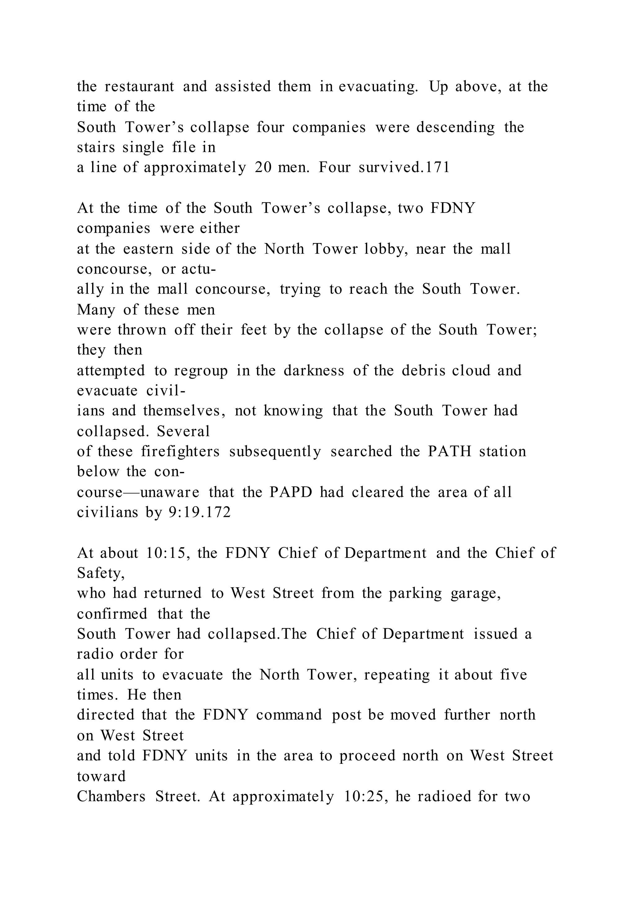 the restaurant and assisted them in evacuating. Up above, at the
time of the
South Tower’s collapse four companies were descending the
stairs single file in
a line of approximately 20 men. Four survived.171
At the time of the South Tower’s collapse, two FDNY
companies were either
at the eastern side of the North Tower lobby, near the mall
concourse, or actu-
ally in the mall concourse, trying to reach the South Tower.
Many of these men
were thrown off their feet by the collapse of the South Tower;
they then
attempted to regroup in the darkness of the debris cloud and
evacuate civil-
ians and themselves, not knowing that the South Tower had
collapsed. Several
of these firefighters subsequently searched the PATH station
below the con-
course—unaware that the PAPD had cleared the area of all
civilians by 9:19.172
At about 10:15, the FDNY Chief of Department and the Chief of
Safety,
who had returned to West Street from the parking garage,
confirmed that the
South Tower had collapsed.The Chief of Department issued a
radio order for
all units to evacuate the North Tower, repeating it about five
times. He then
directed that the FDNY command post be moved further north
on West Street
and told FDNY units in the area to proceed north on West Street
toward
Chambers Street. At approximately 10:25, he radioed for two
 