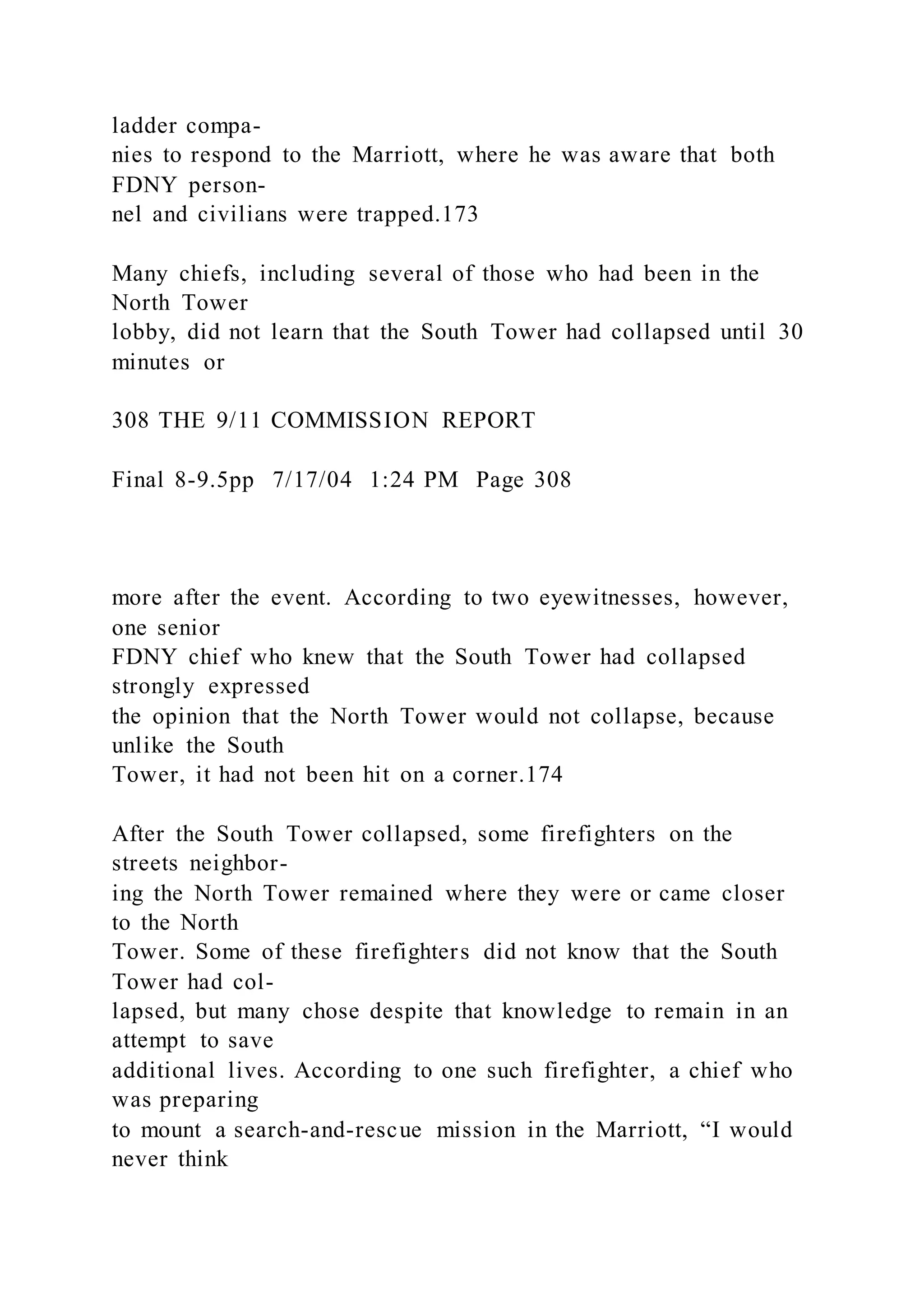 ladder compa-
nies to respond to the Marriott, where he was aware that both
FDNY person-
nel and civilians were trapped.173
Many chiefs, including several of those who had been in the
North Tower
lobby, did not learn that the South Tower had collapsed until 30
minutes or
308 THE 9/11 COMMISSION REPORT
Final 8-9.5pp 7/17/04 1:24 PM Page 308
more after the event. According to two eyewitnesses, however,
one senior
FDNY chief who knew that the South Tower had collapsed
strongly expressed
the opinion that the North Tower would not collapse, because
unlike the South
Tower, it had not been hit on a corner.174
After the South Tower collapsed, some firefighters on the
streets neighbor-
ing the North Tower remained where they were or came closer
to the North
Tower. Some of these firefighters did not know that the South
Tower had col-
lapsed, but many chose despite that knowledge to remain in an
attempt to save
additional lives. According to one such firefighter, a chief who
was preparing
to mount a search-and-rescue mission in the Marriott, “I would
never think
 