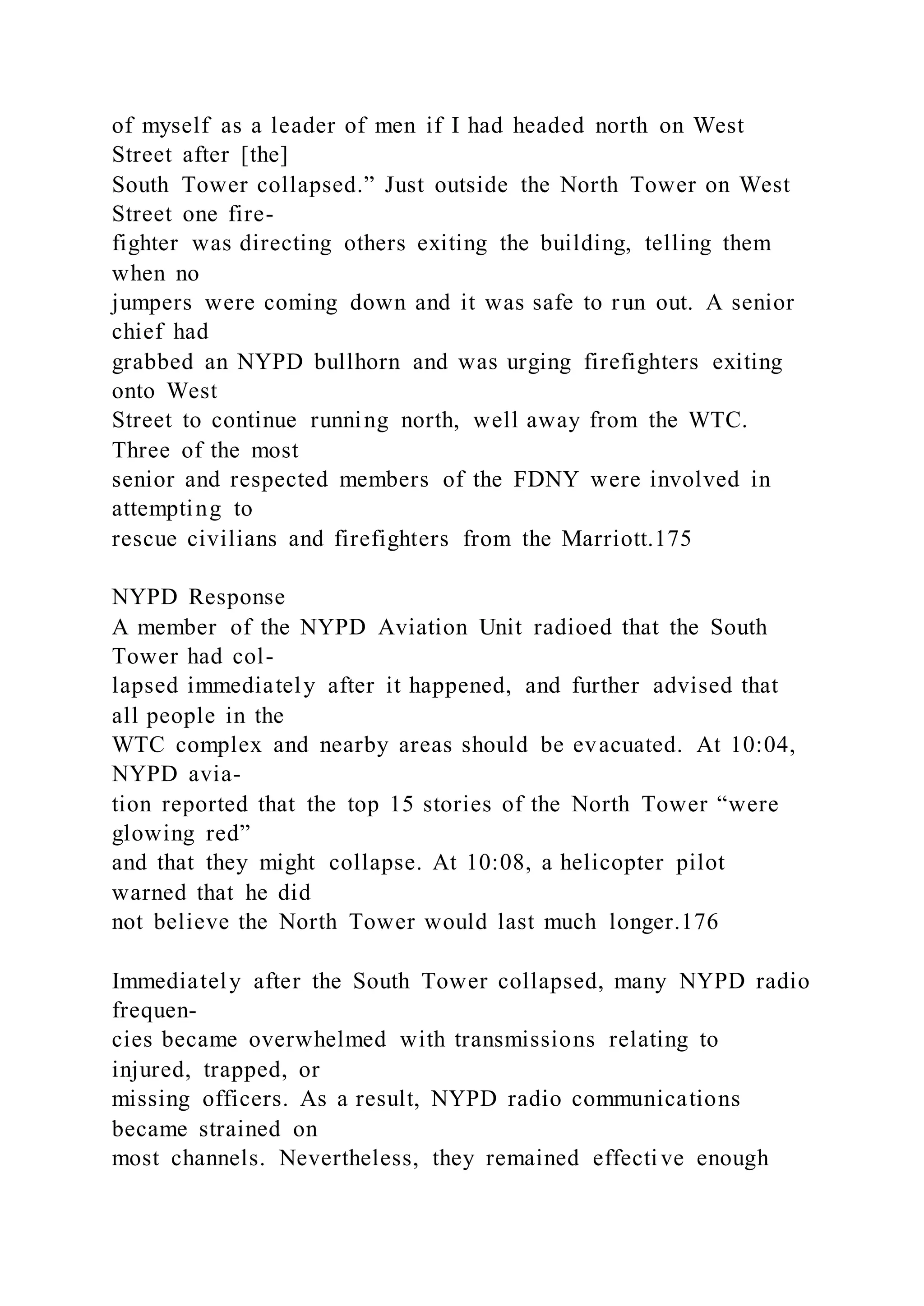 of myself as a leader of men if I had headed north on West
Street after [the]
South Tower collapsed.” Just outside the North Tower on West
Street one fire-
fighter was directing others exiting the building, telling them
when no
jumpers were coming down and it was safe to run out. A senior
chief had
grabbed an NYPD bullhorn and was urging firefighters exiting
onto West
Street to continue running north, well away from the WTC.
Three of the most
senior and respected members of the FDNY were involved in
attempting to
rescue civilians and firefighters from the Marriott.175
NYPD Response
A member of the NYPD Aviation Unit radioed that the South
Tower had col-
lapsed immediately after it happened, and further advised that
all people in the
WTC complex and nearby areas should be evacuated. At 10:04,
NYPD avia-
tion reported that the top 15 stories of the North Tower “were
glowing red”
and that they might collapse. At 10:08, a helicopter pilot
warned that he did
not believe the North Tower would last much longer.176
Immediately after the South Tower collapsed, many NYPD radio
frequen-
cies became overwhelmed with transmissions relating to
injured, trapped, or
missing officers. As a result, NYPD radio communications
became strained on
most channels. Nevertheless, they remained effective enough
 