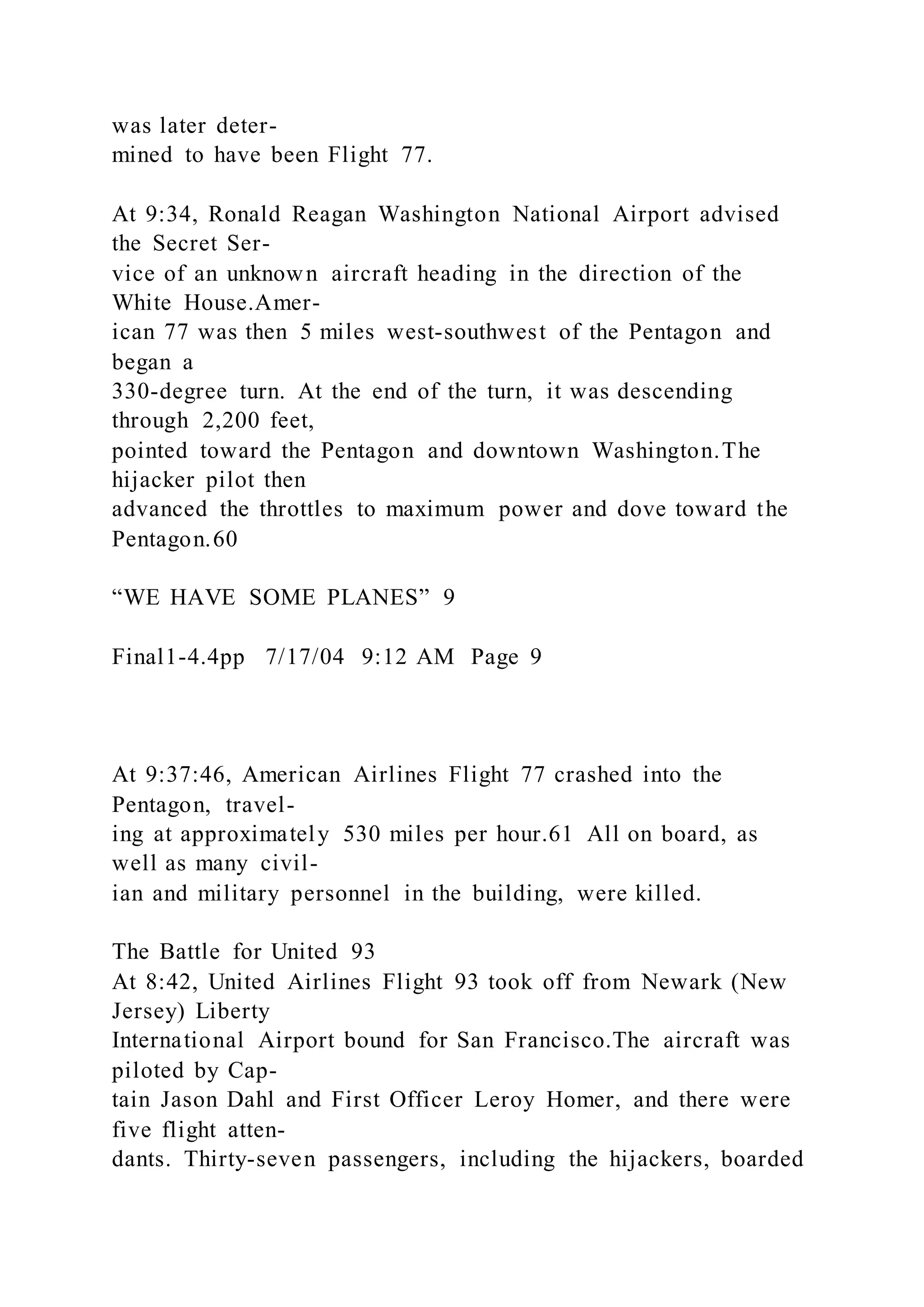 was later deter-
mined to have been Flight 77.
At 9:34, Ronald Reagan Washington National Airport advised
the Secret Ser-
vice of an unknown aircraft heading in the direction of the
White House.Amer-
ican 77 was then 5 miles west-southwest of the Pentagon and
began a
330-degree turn. At the end of the turn, it was descending
through 2,200 feet,
pointed toward the Pentagon and downtown Washington.The
hijacker pilot then
advanced the throttles to maximum power and dove toward the
Pentagon.60
“WE HAVE SOME PLANES” 9
Final1-4.4pp 7/17/04 9:12 AM Page 9
At 9:37:46, American Airlines Flight 77 crashed into the
Pentagon, travel-
ing at approximately 530 miles per hour.61 All on board, as
well as many civil-
ian and military personnel in the building, were killed.
The Battle for United 93
At 8:42, United Airlines Flight 93 took off from Newark (New
Jersey) Liberty
International Airport bound for San Francisco.The aircraft was
piloted by Cap-
tain Jason Dahl and First Officer Leroy Homer, and there were
five flight atten-
dants. Thirty-seven passengers, including the hijackers, boarded
 
