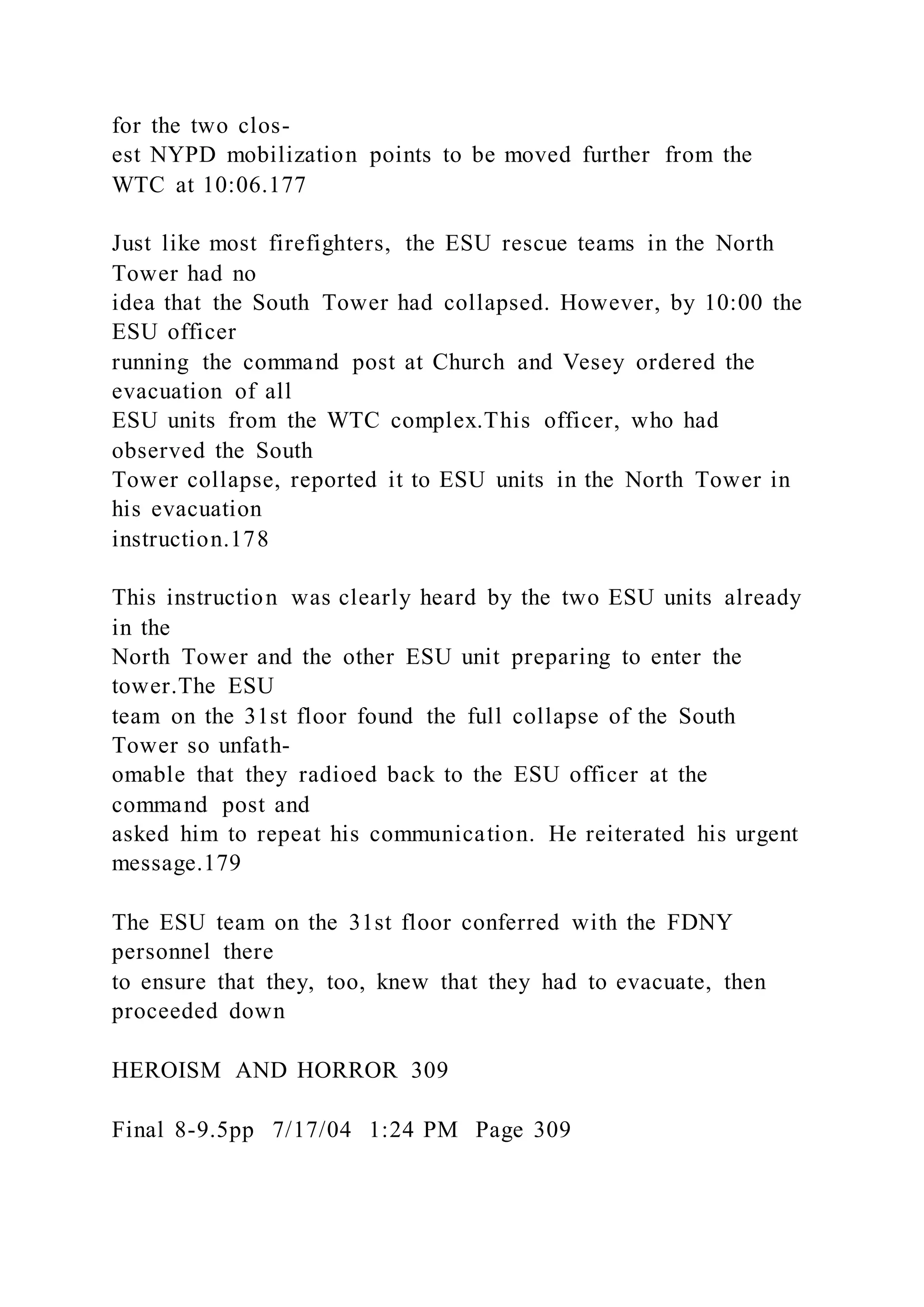 for the two clos-
est NYPD mobilization points to be moved further from the
WTC at 10:06.177
Just like most firefighters, the ESU rescue teams in the North
Tower had no
idea that the South Tower had collapsed. However, by 10:00 the
ESU officer
running the command post at Church and Vesey ordered the
evacuation of all
ESU units from the WTC complex.This officer, who had
observed the South
Tower collapse, reported it to ESU units in the North Tower in
his evacuation
instruction.178
This instruction was clearly heard by the two ESU units already
in the
North Tower and the other ESU unit preparing to enter the
tower.The ESU
team on the 31st floor found the full collapse of the South
Tower so unfath-
omable that they radioed back to the ESU officer at the
command post and
asked him to repeat his communication. He reiterated his urgent
message.179
The ESU team on the 31st floor conferred with the FDNY
personnel there
to ensure that they, too, knew that they had to evacuate, then
proceeded down
HEROISM AND HORROR 309
Final 8-9.5pp 7/17/04 1:24 PM Page 309
 