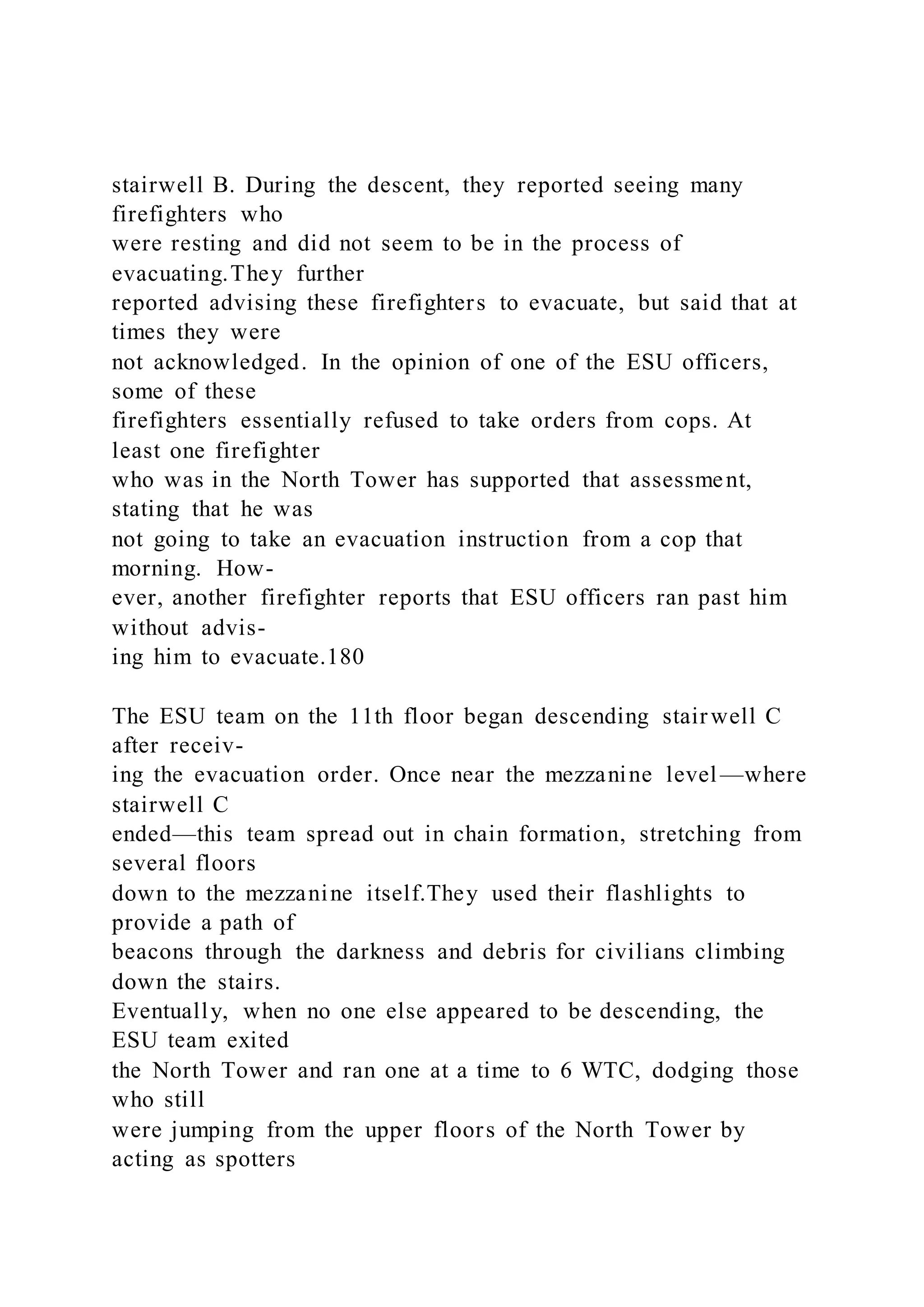 stairwell B. During the descent, they reported seeing many
firefighters who
were resting and did not seem to be in the process of
evacuating.They further
reported advising these firefighters to evacuate, but said that at
times they were
not acknowledged. In the opinion of one of the ESU officers,
some of these
firefighters essentially refused to take orders from cops. At
least one firefighter
who was in the North Tower has supported that assessment,
stating that he was
not going to take an evacuation instruction from a cop that
morning. How-
ever, another firefighter reports that ESU officers ran past him
without advis-
ing him to evacuate.180
The ESU team on the 11th floor began descending stairwell C
after receiv-
ing the evacuation order. Once near the mezzanine level —where
stairwell C
ended—this team spread out in chain formation, stretching from
several floors
down to the mezzanine itself.They used their flashlights to
provide a path of
beacons through the darkness and debris for civilians climbing
down the stairs.
Eventually, when no one else appeared to be descending, the
ESU team exited
the North Tower and ran one at a time to 6 WTC, dodging those
who still
were jumping from the upper floors of the North Tower by
acting as spotters
 