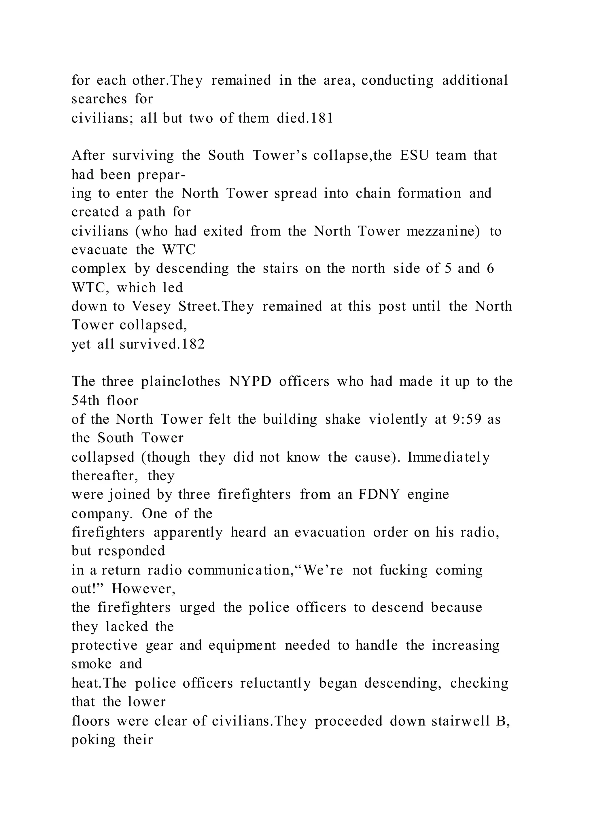 for each other.They remained in the area, conducting additional
searches for
civilians; all but two of them died.181
After surviving the South Tower’s collapse,the ESU team that
had been prepar-
ing to enter the North Tower spread into chain formation and
created a path for
civilians (who had exited from the North Tower mezzanine) to
evacuate the WTC
complex by descending the stairs on the north side of 5 and 6
WTC, which led
down to Vesey Street.They remained at this post until the North
Tower collapsed,
yet all survived.182
The three plainclothes NYPD officers who had made it up to the
54th floor
of the North Tower felt the building shake violently at 9:59 as
the South Tower
collapsed (though they did not know the cause). Immediately
thereafter, they
were joined by three firefighters from an FDNY engine
company. One of the
firefighters apparently heard an evacuation order on his radio,
but responded
in a return radio communication,“We’re not fucking coming
out!” However,
the firefighters urged the police officers to descend because
they lacked the
protective gear and equipment needed to handle the increasing
smoke and
heat.The police officers reluctantly began descending, checking
that the lower
floors were clear of civilians.They proceeded down stairwell B,
poking their
 