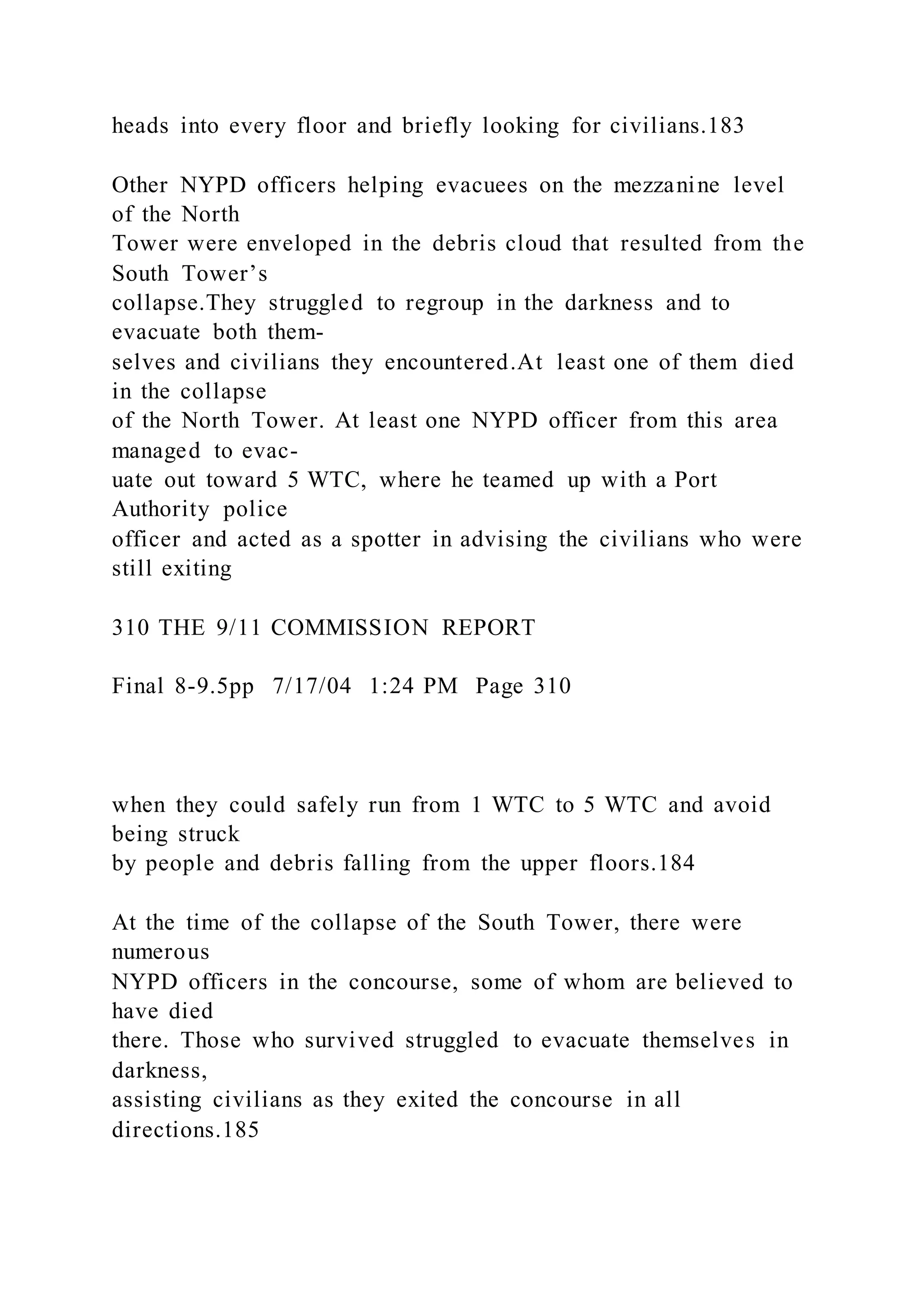 heads into every floor and briefly looking for civilians.183
Other NYPD officers helping evacuees on the mezzanine level
of the North
Tower were enveloped in the debris cloud that resulted from the
South Tower’s
collapse.They struggled to regroup in the darkness and to
evacuate both them-
selves and civilians they encountered.At least one of them died
in the collapse
of the North Tower. At least one NYPD officer from this area
managed to evac-
uate out toward 5 WTC, where he teamed up with a Port
Authority police
officer and acted as a spotter in advising the civilians who were
still exiting
310 THE 9/11 COMMISSION REPORT
Final 8-9.5pp 7/17/04 1:24 PM Page 310
when they could safely run from 1 WTC to 5 WTC and avoid
being struck
by people and debris falling from the upper floors.184
At the time of the collapse of the South Tower, there were
numerous
NYPD officers in the concourse, some of whom are believed to
have died
there. Those who survived struggled to evacuate themselves in
darkness,
assisting civilians as they exited the concourse in all
directions.185
 