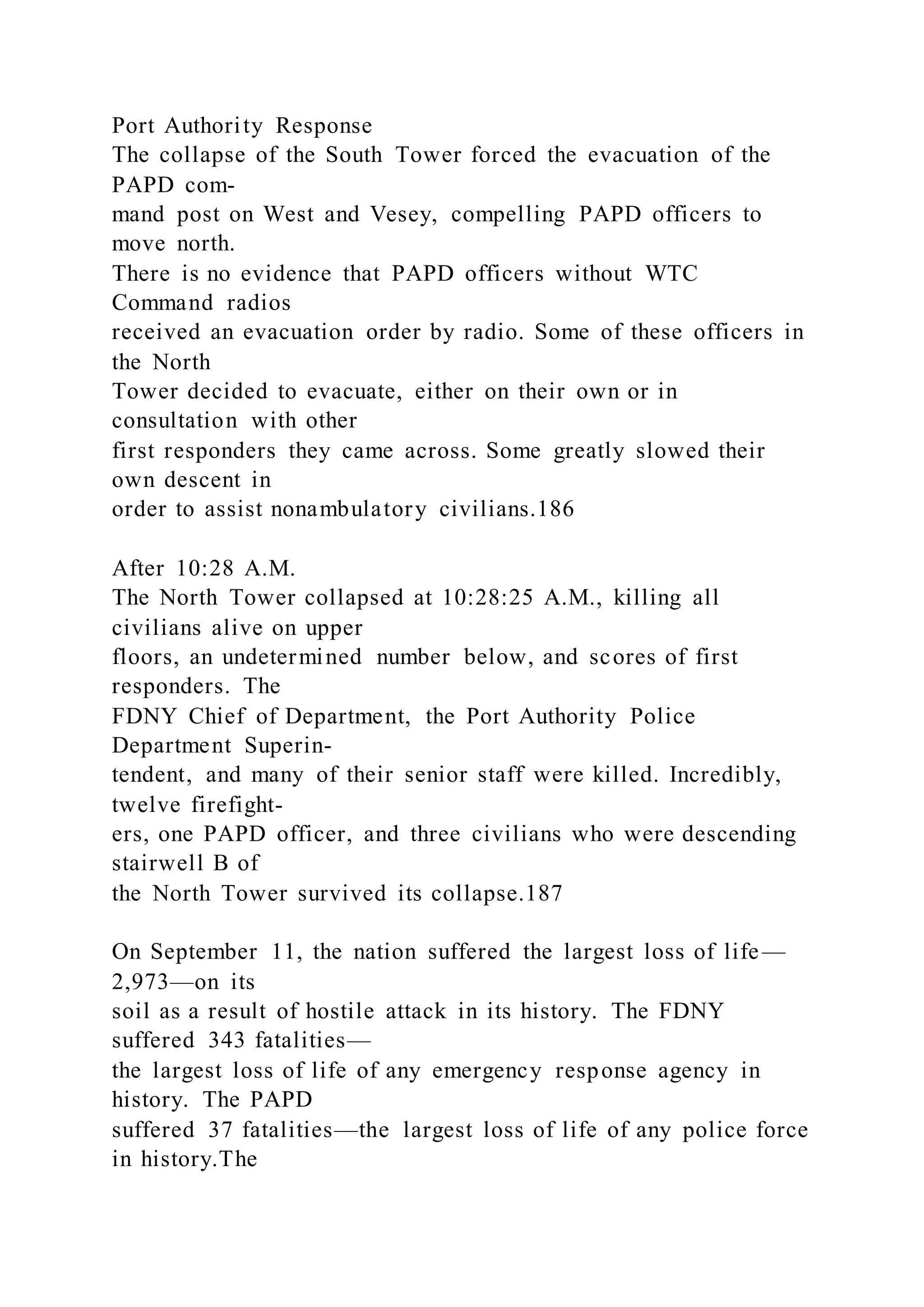 Port Authority Response
The collapse of the South Tower forced the evacuation of the
PAPD com-
mand post on West and Vesey, compelling PAPD officers to
move north.
There is no evidence that PAPD officers without WTC
Command radios
received an evacuation order by radio. Some of these officers in
the North
Tower decided to evacuate, either on their own or in
consultation with other
first responders they came across. Some greatly slowed their
own descent in
order to assist nonambulatory civilians.186
After 10:28 A.M.
The North Tower collapsed at 10:28:25 A.M., killing all
civilians alive on upper
floors, an undetermined number below, and scores of first
responders. The
FDNY Chief of Department, the Port Authority Police
Department Superin-
tendent, and many of their senior staff were killed. Incredibly,
twelve firefight-
ers, one PAPD officer, and three civilians who were descending
stairwell B of
the North Tower survived its collapse.187
On September 11, the nation suffered the largest loss of life—
2,973—on its
soil as a result of hostile attack in its history. The FDNY
suffered 343 fatalities—
the largest loss of life of any emergency response agency in
history. The PAPD
suffered 37 fatalities—the largest loss of life of any police force
in history.The
 