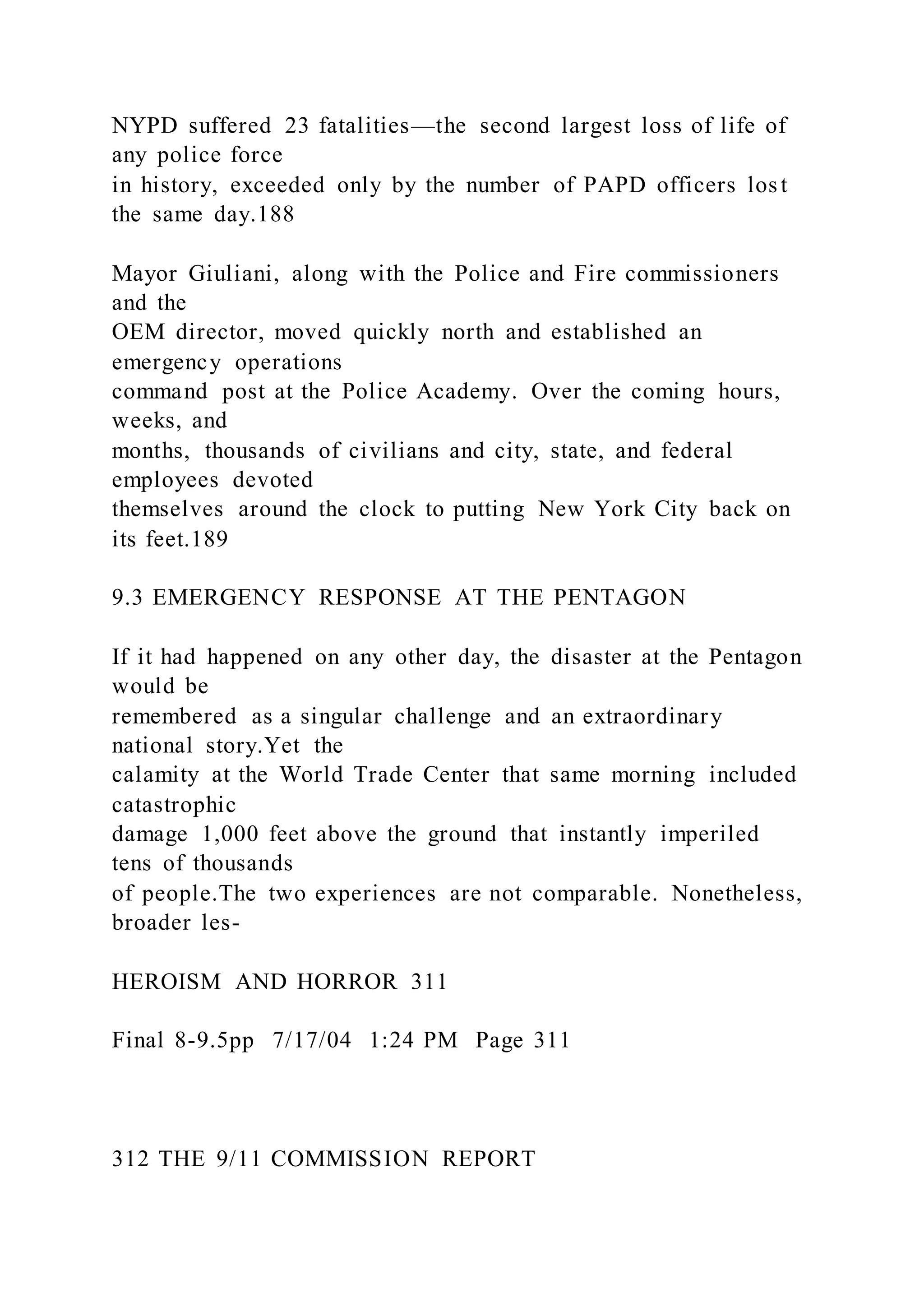 NYPD suffered 23 fatalities—the second largest loss of life of
any police force
in history, exceeded only by the number of PAPD officers lost
the same day.188
Mayor Giuliani, along with the Police and Fire commissioners
and the
OEM director, moved quickly north and established an
emergency operations
command post at the Police Academy. Over the coming hours,
weeks, and
months, thousands of civilians and city, state, and federal
employees devoted
themselves around the clock to putting New York City back on
its feet.189
9.3 EMERGENCY RESPONSE AT THE PENTAGON
If it had happened on any other day, the disaster at the Pentagon
would be
remembered as a singular challenge and an extraordinary
national story.Yet the
calamity at the World Trade Center that same morning included
catastrophic
damage 1,000 feet above the ground that instantly imperiled
tens of thousands
of people.The two experiences are not comparable. Nonetheless,
broader les-
HEROISM AND HORROR 311
Final 8-9.5pp 7/17/04 1:24 PM Page 311
312 THE 9/11 COMMISSION REPORT
 
