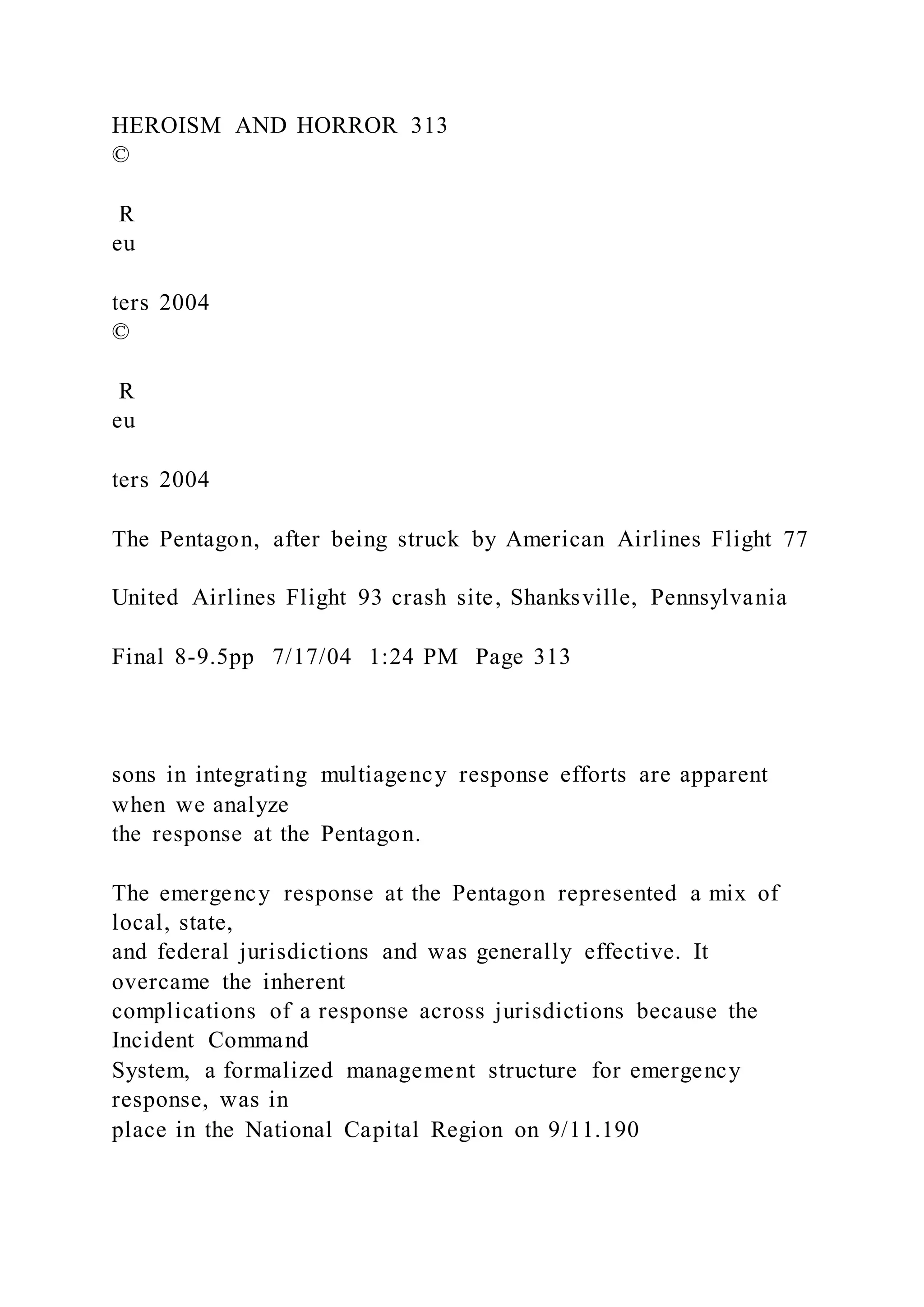 HEROISM AND HORROR 313
©
R
eu
ters 2004
©
R
eu
ters 2004
The Pentagon, after being struck by American Airlines Flight 77
United Airlines Flight 93 crash site, Shanksville, Pennsylvania
Final 8-9.5pp 7/17/04 1:24 PM Page 313
sons in integrating multiagency response efforts are apparent
when we analyze
the response at the Pentagon.
The emergency response at the Pentagon represented a mix of
local, state,
and federal jurisdictions and was generally effective. It
overcame the inherent
complications of a response across jurisdictions because the
Incident Command
System, a formalized management structure for emergency
response, was in
place in the National Capital Region on 9/11.190
 