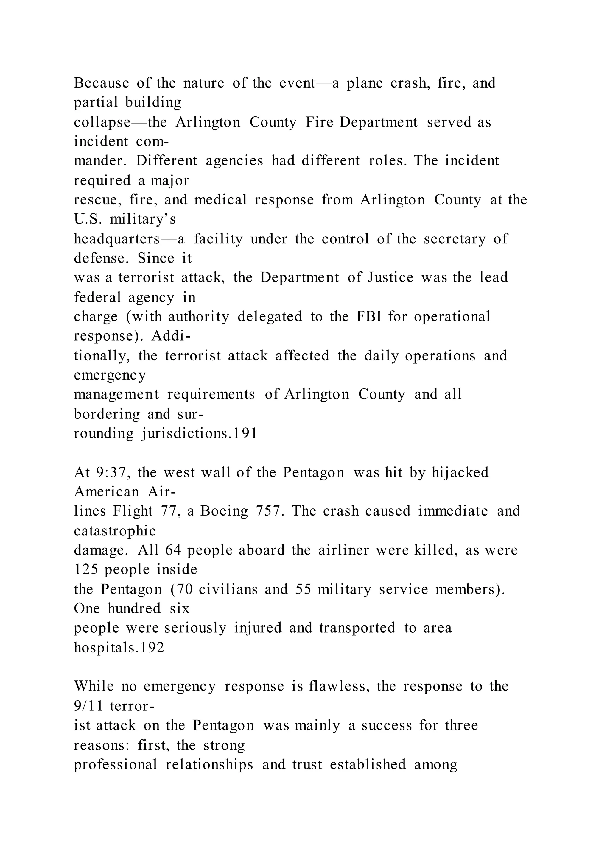 Because of the nature of the event—a plane crash, fire, and
partial building
collapse—the Arlington County Fire Department served as
incident com-
mander. Different agencies had different roles. The incident
required a major
rescue, fire, and medical response from Arlington County at the
U.S. military’s
headquarters—a facility under the control of the secretary of
defense. Since it
was a terrorist attack, the Department of Justice was the lead
federal agency in
charge (with authority delegated to the FBI for operational
response). Addi-
tionally, the terrorist attack affected the daily operations and
emergency
management requirements of Arlington County and all
bordering and sur-
rounding jurisdictions.191
At 9:37, the west wall of the Pentagon was hit by hijacked
American Air-
lines Flight 77, a Boeing 757. The crash caused immediate and
catastrophic
damage. All 64 people aboard the airliner were killed, as were
125 people inside
the Pentagon (70 civilians and 55 military service members).
One hundred six
people were seriously injured and transported to area
hospitals.192
While no emergency response is flawless, the response to the
9/11 terror-
ist attack on the Pentagon was mainly a success for three
reasons: first, the strong
professional relationships and trust established among
 
