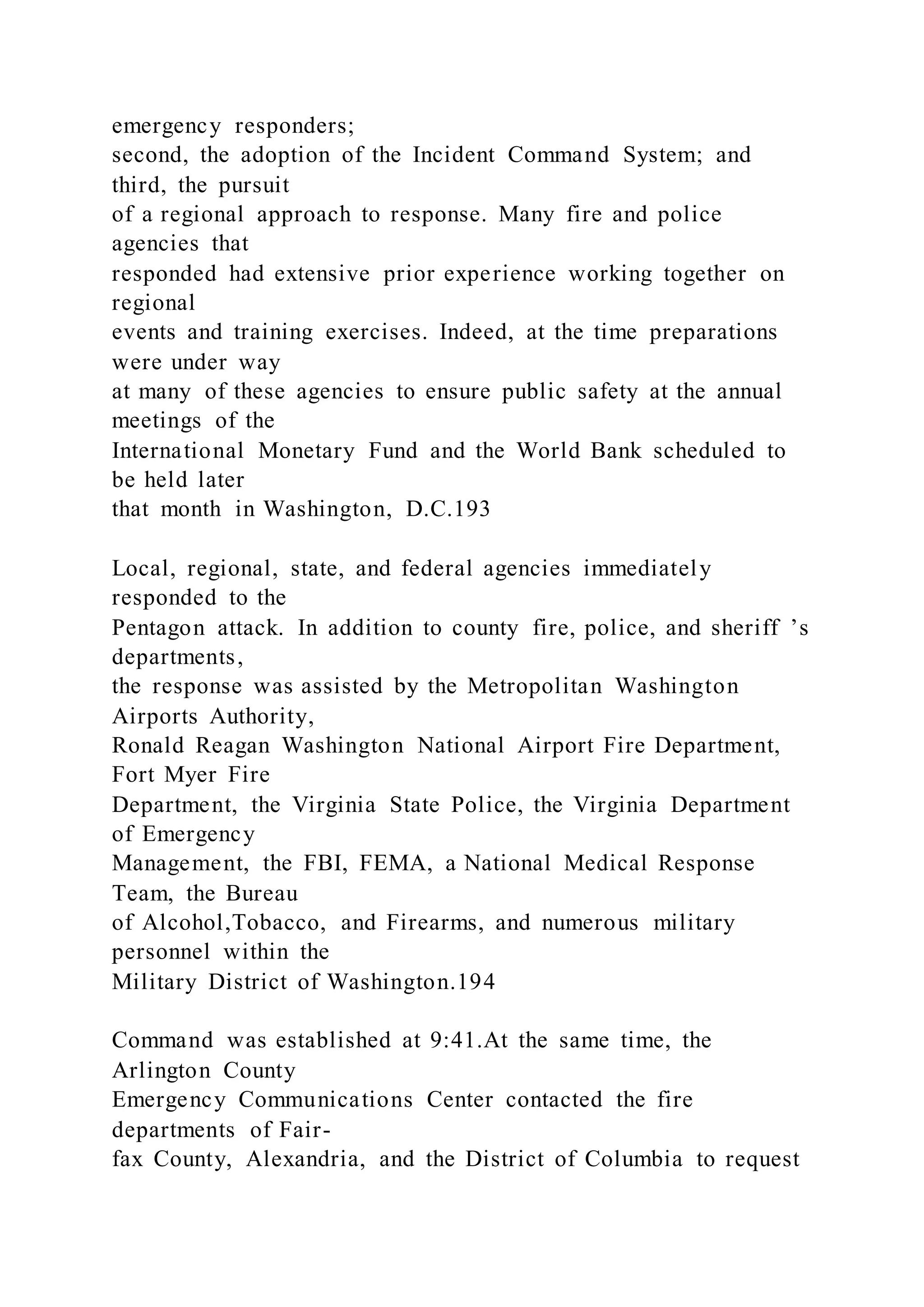 emergency responders;
second, the adoption of the Incident Command System; and
third, the pursuit
of a regional approach to response. Many fire and police
agencies that
responded had extensive prior experience working together on
regional
events and training exercises. Indeed, at the time preparations
were under way
at many of these agencies to ensure public safety at the annual
meetings of the
International Monetary Fund and the World Bank scheduled to
be held later
that month in Washington, D.C.193
Local, regional, state, and federal agencies immediately
responded to the
Pentagon attack. In addition to county fire, police, and sheriff ’s
departments,
the response was assisted by the Metropolitan Washington
Airports Authority,
Ronald Reagan Washington National Airport Fire Department,
Fort Myer Fire
Department, the Virginia State Police, the Virginia Department
of Emergency
Management, the FBI, FEMA, a National Medical Response
Team, the Bureau
of Alcohol,Tobacco, and Firearms, and numerous military
personnel within the
Military District of Washington.194
Command was established at 9:41.At the same time, the
Arlington County
Emergency Communications Center contacted the fire
departments of Fair-
fax County, Alexandria, and the District of Columbia to request
 