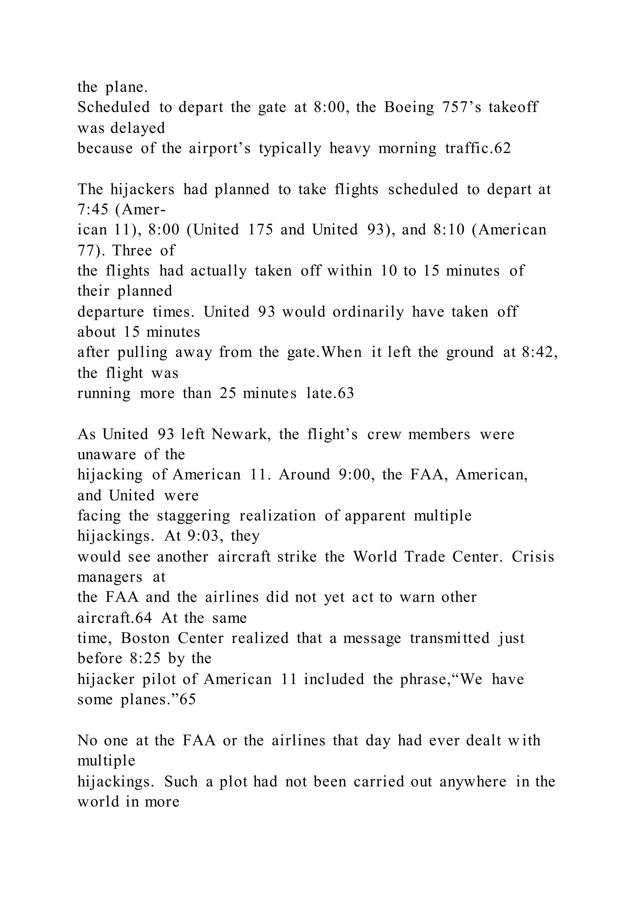 the plane.
Scheduled to depart the gate at 8:00, the Boeing 757’s takeoff
was delayed
because of the airport’s typically heavy morning traffic.62
The hijackers had planned to take flights scheduled to depart at
7:45 (Amer-
ican 11), 8:00 (United 175 and United 93), and 8:10 (American
77). Three of
the flights had actually taken off within 10 to 15 minutes of
their planned
departure times. United 93 would ordinarily have taken off
about 15 minutes
after pulling away from the gate.When it left the ground at 8:42,
the flight was
running more than 25 minutes late.63
As United 93 left Newark, the flight’s crew members were
unaware of the
hijacking of American 11. Around 9:00, the FAA, American,
and United were
facing the staggering realization of apparent multiple
hijackings. At 9:03, they
would see another aircraft strike the World Trade Center. Crisis
managers at
the FAA and the airlines did not yet act to warn other
aircraft.64 At the same
time, Boston Center realized that a message transmitted just
before 8:25 by the
hijacker pilot of American 11 included the phrase,“We have
some planes.”65
No one at the FAA or the airlines that day had ever dealt w ith
multiple
hijackings. Such a plot had not been carried out anywhere in the
world in more
 