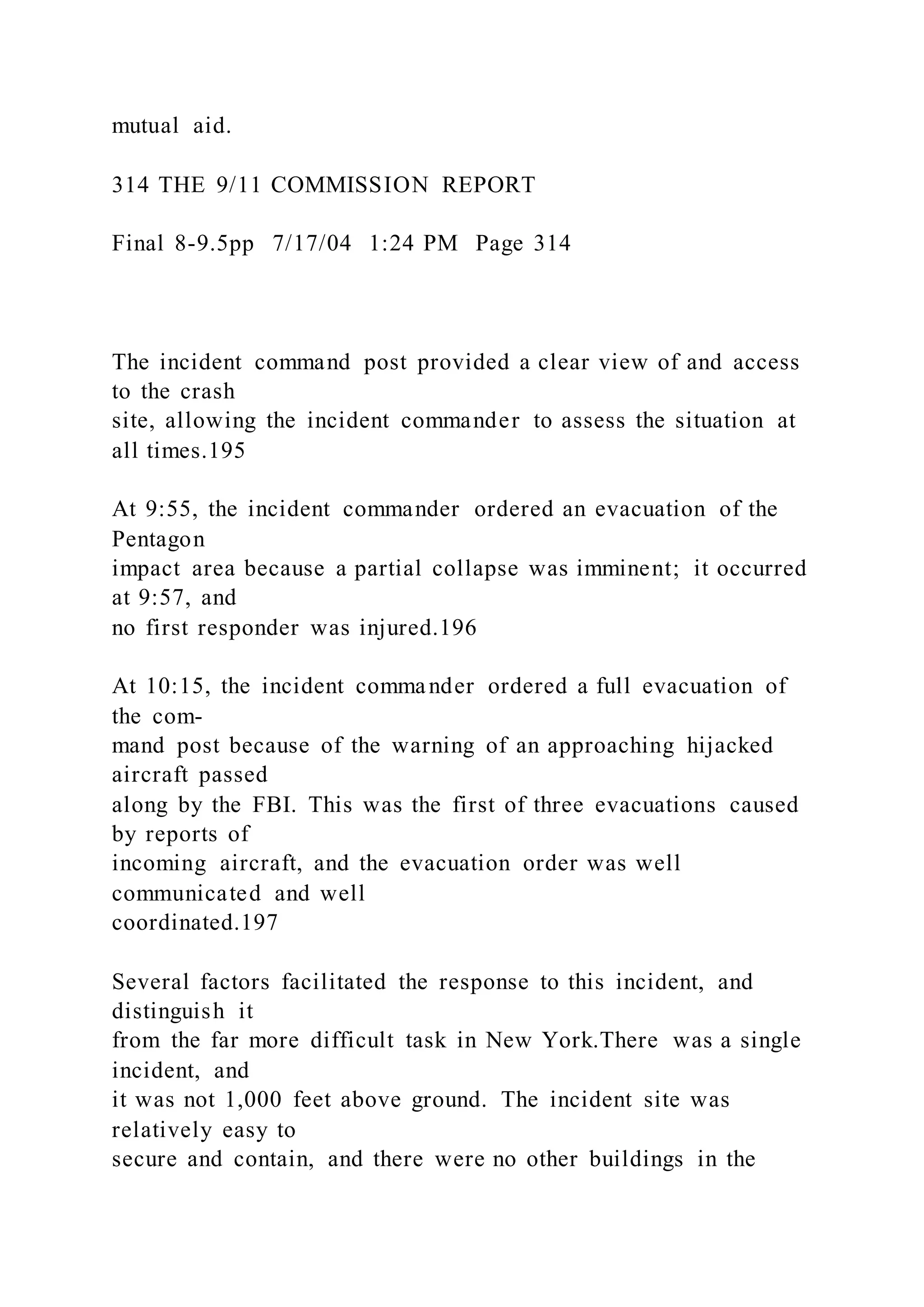 mutual aid.
314 THE 9/11 COMMISSION REPORT
Final 8-9.5pp 7/17/04 1:24 PM Page 314
The incident command post provided a clear view of and access
to the crash
site, allowing the incident commander to assess the situation at
all times.195
At 9:55, the incident commander ordered an evacuation of the
Pentagon
impact area because a partial collapse was imminent; it occurred
at 9:57, and
no first responder was injured.196
At 10:15, the incident commander ordered a full evacuation of
the com-
mand post because of the warning of an approaching hijacked
aircraft passed
along by the FBI. This was the first of three evacuations caused
by reports of
incoming aircraft, and the evacuation order was well
communicated and well
coordinated.197
Several factors facilitated the response to this incident, and
distinguish it
from the far more difficult task in New York.There was a single
incident, and
it was not 1,000 feet above ground. The incident site was
relatively easy to
secure and contain, and there were no other buildings in the
 