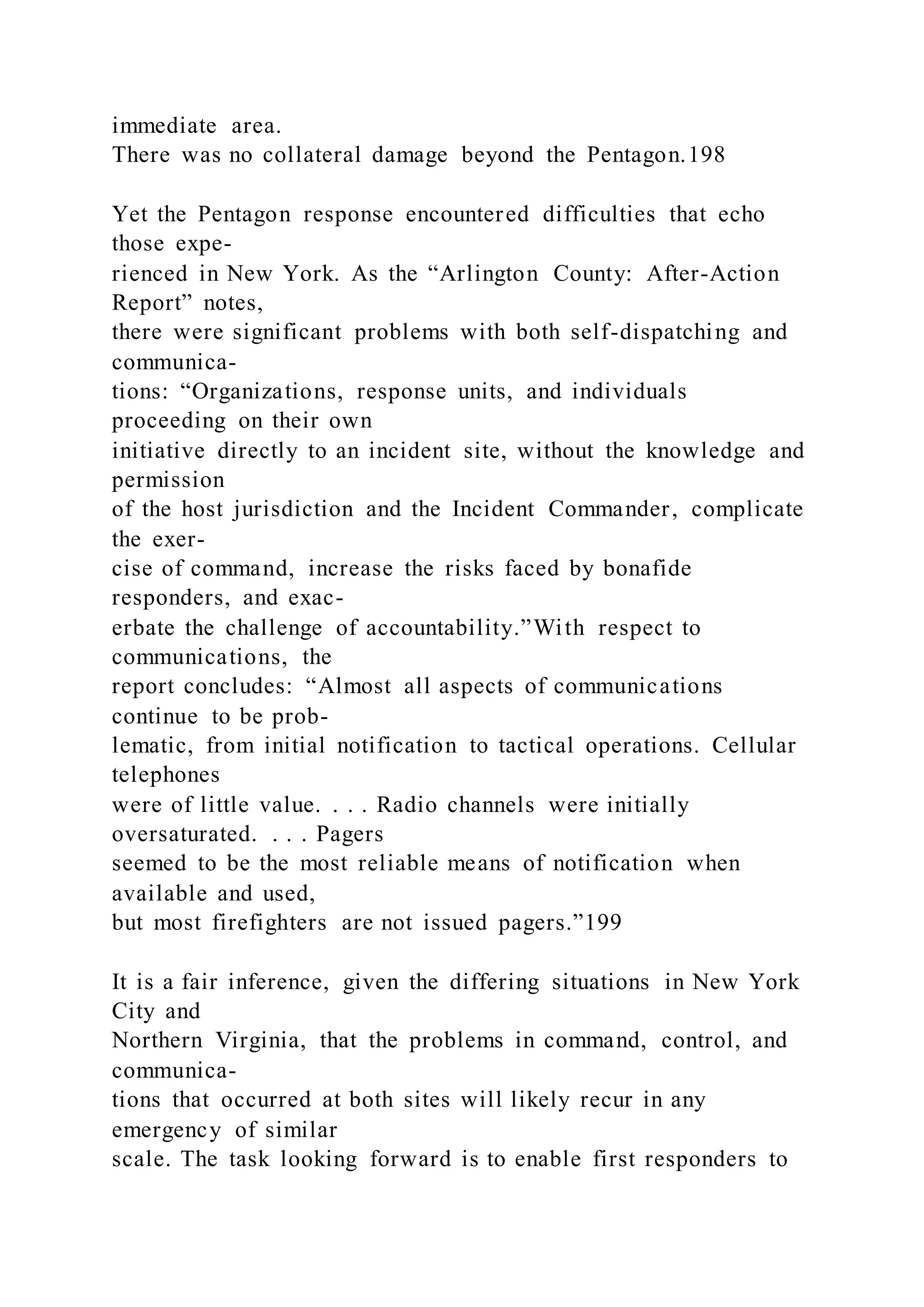 immediate area.
There was no collateral damage beyond the Pentagon.198
Yet the Pentagon response encountered difficulties that echo
those expe-
rienced in New York. As the “Arlington County: After-Action
Report” notes,
there were significant problems with both self-dispatching and
communica-
tions: “Organizations, response units, and individuals
proceeding on their own
initiative directly to an incident site, without the knowledge and
permission
of the host jurisdiction and the Incident Commander, complicate
the exer-
cise of command, increase the risks faced by bonafide
responders, and exac-
erbate the challenge of accountability.”With respect to
communications, the
report concludes: “Almost all aspects of communications
continue to be prob-
lematic, from initial notification to tactical operations. Cellular
telephones
were of little value. . . . Radio channels were initially
oversaturated. . . . Pagers
seemed to be the most reliable means of notification when
available and used,
but most firefighters are not issued pagers.”199
It is a fair inference, given the differing situations in New York
City and
Northern Virginia, that the problems in command, control, and
communica-
tions that occurred at both sites will likely recur in any
emergency of similar
scale. The task looking forward is to enable first responders to
 