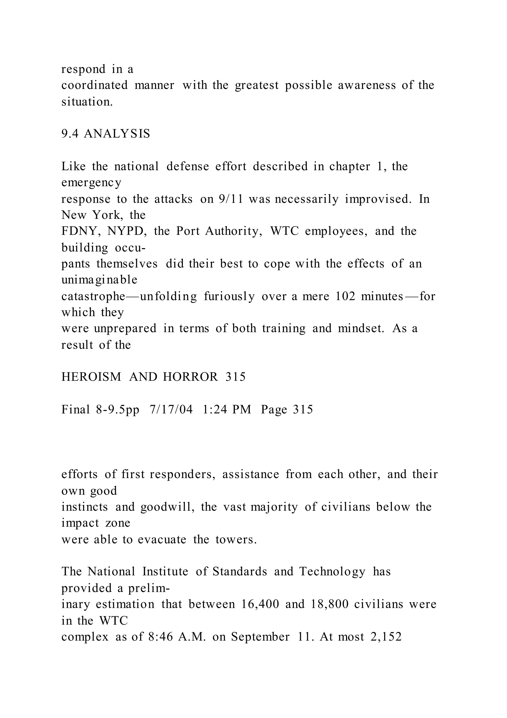 respond in a
coordinated manner with the greatest possible awareness of the
situation.
9.4 ANALYSIS
Like the national defense effort described in chapter 1, the
emergency
response to the attacks on 9/11 was necessarily improvised. In
New York, the
FDNY, NYPD, the Port Authority, WTC employees, and the
building occu-
pants themselves did their best to cope with the effects of an
unimaginable
catastrophe—unfolding furiously over a mere 102 minutes —for
which they
were unprepared in terms of both training and mindset. As a
result of the
HEROISM AND HORROR 315
Final 8-9.5pp 7/17/04 1:24 PM Page 315
efforts of first responders, assistance from each other, and their
own good
instincts and goodwill, the vast majority of civilians below the
impact zone
were able to evacuate the towers.
The National Institute of Standards and Technology has
provided a prelim-
inary estimation that between 16,400 and 18,800 civilians were
in the WTC
complex as of 8:46 A.M. on September 11. At most 2,152
 