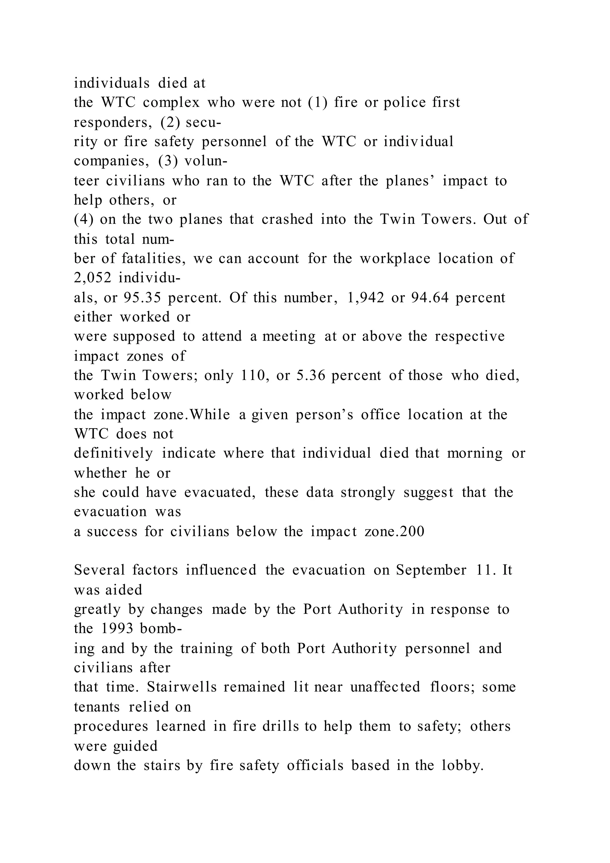 individuals died at
the WTC complex who were not (1) fire or police first
responders, (2) secu-
rity or fire safety personnel of the WTC or individual
companies, (3) volun-
teer civilians who ran to the WTC after the planes’ impact to
help others, or
(4) on the two planes that crashed into the Twin Towers. Out of
this total num-
ber of fatalities, we can account for the workplace location of
2,052 individu-
als, or 95.35 percent. Of this number, 1,942 or 94.64 percent
either worked or
were supposed to attend a meeting at or above the respective
impact zones of
the Twin Towers; only 110, or 5.36 percent of those who died,
worked below
the impact zone.While a given person’s office location at the
WTC does not
definitively indicate where that individual died that morning or
whether he or
she could have evacuated, these data strongly suggest that the
evacuation was
a success for civilians below the impact zone.200
Several factors influenced the evacuation on September 11. It
was aided
greatly by changes made by the Port Authority in response to
the 1993 bomb-
ing and by the training of both Port Authority personnel and
civilians after
that time. Stairwells remained lit near unaffected floors; some
tenants relied on
procedures learned in fire drills to help them to safety; others
were guided
down the stairs by fire safety officials based in the lobby.
 