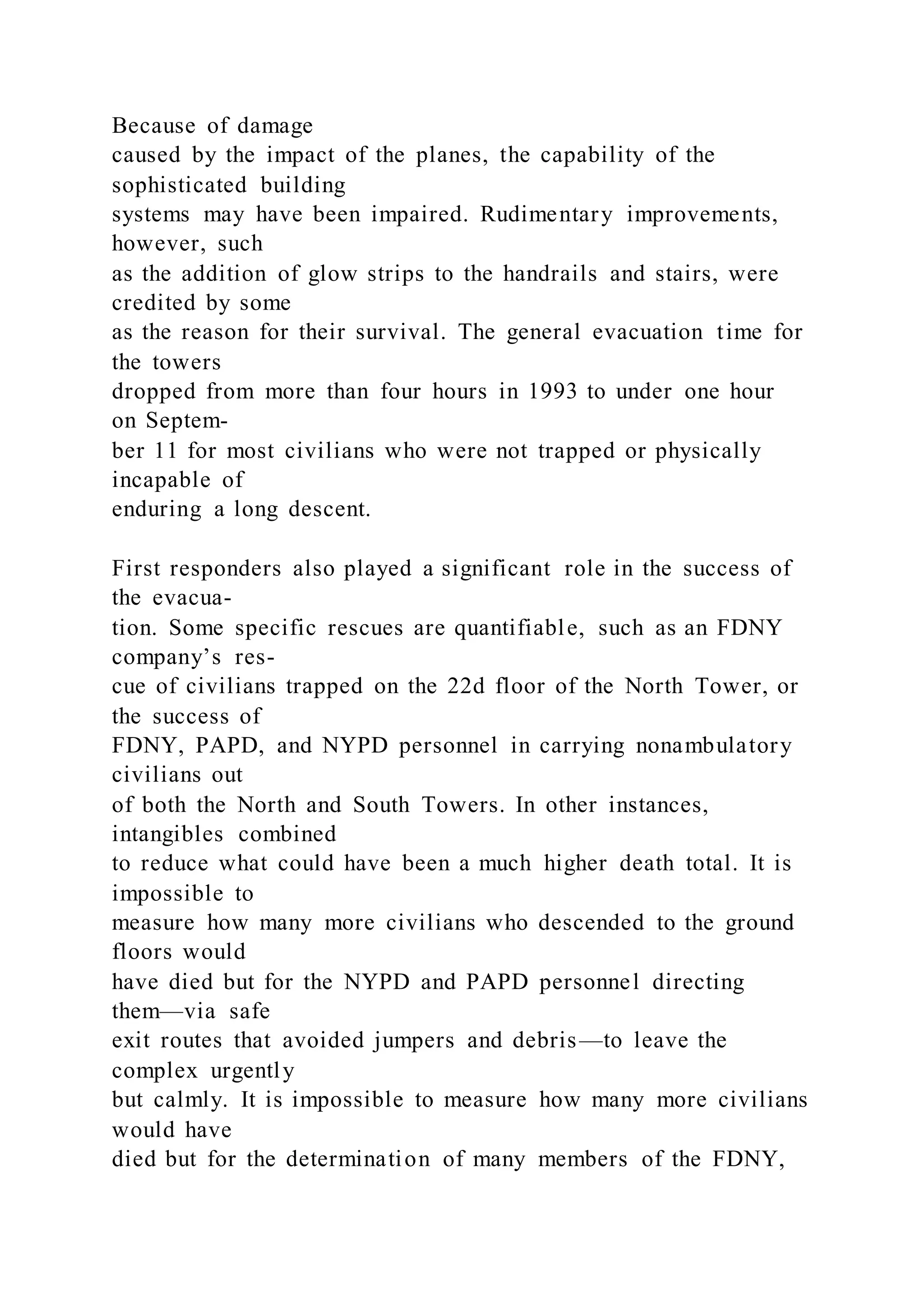 Because of damage
caused by the impact of the planes, the capability of the
sophisticated building
systems may have been impaired. Rudimentary improvements,
however, such
as the addition of glow strips to the handrails and stairs, were
credited by some
as the reason for their survival. The general evacuation time for
the towers
dropped from more than four hours in 1993 to under one hour
on Septem-
ber 11 for most civilians who were not trapped or physically
incapable of
enduring a long descent.
First responders also played a significant role in the success of
the evacua-
tion. Some specific rescues are quantifiable, such as an FDNY
company’s res-
cue of civilians trapped on the 22d floor of the North Tower, or
the success of
FDNY, PAPD, and NYPD personnel in carrying nonambulatory
civilians out
of both the North and South Towers. In other instances,
intangibles combined
to reduce what could have been a much higher death total. It is
impossible to
measure how many more civilians who descended to the ground
floors would
have died but for the NYPD and PAPD personnel directing
them—via safe
exit routes that avoided jumpers and debris—to leave the
complex urgently
but calmly. It is impossible to measure how many more civilians
would have
died but for the determination of many members of the FDNY,
 