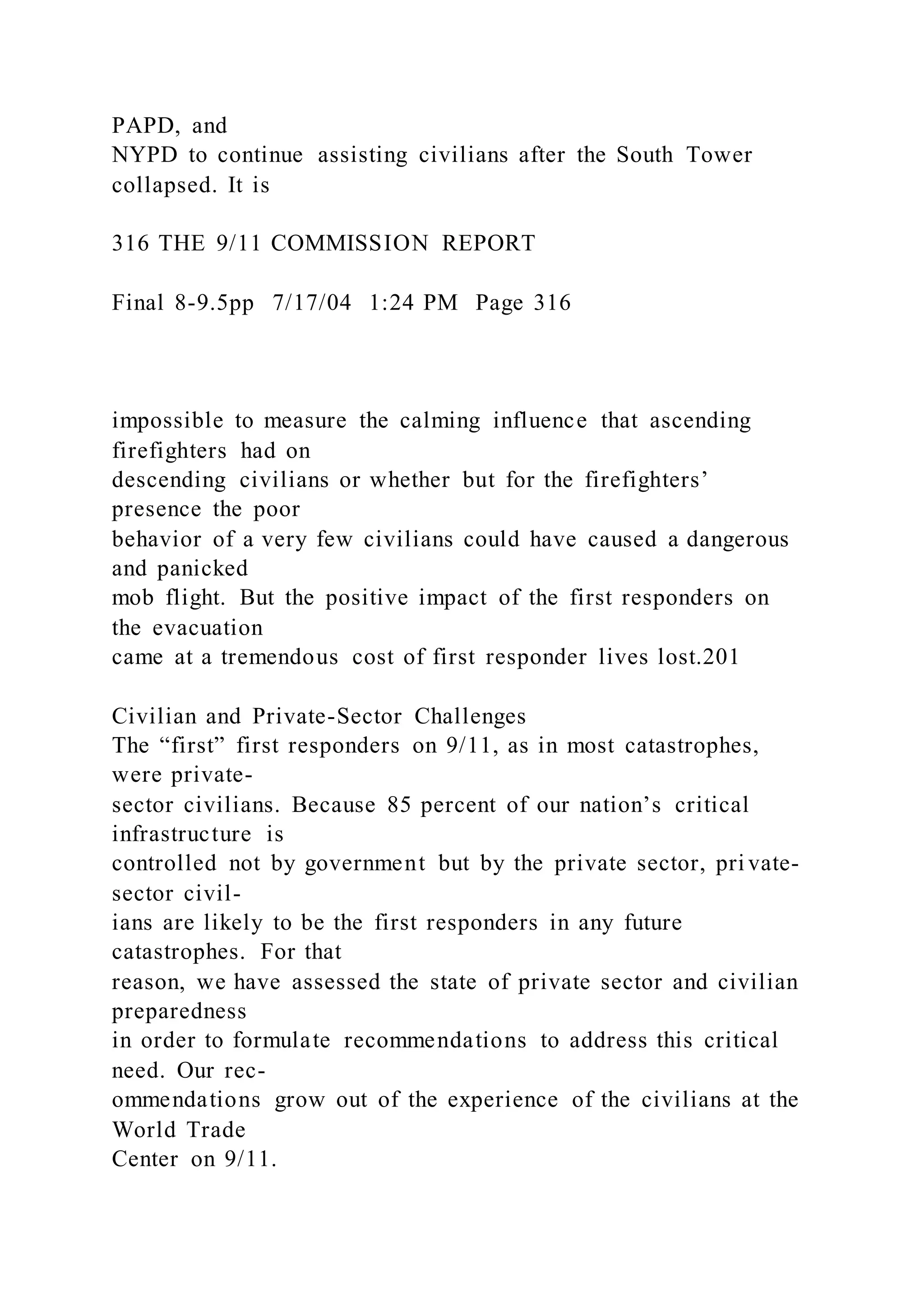 PAPD, and
NYPD to continue assisting civilians after the South Tower
collapsed. It is
316 THE 9/11 COMMISSION REPORT
Final 8-9.5pp 7/17/04 1:24 PM Page 316
impossible to measure the calming influence that ascending
firefighters had on
descending civilians or whether but for the firefighters’
presence the poor
behavior of a very few civilians could have caused a dangerous
and panicked
mob flight. But the positive impact of the first responders on
the evacuation
came at a tremendous cost of first responder lives lost.201
Civilian and Private-Sector Challenges
The “first” first responders on 9/11, as in most catastrophes,
were private-
sector civilians. Because 85 percent of our nation’s critical
infrastructure is
controlled not by government but by the private sector, pri vate-
sector civil-
ians are likely to be the first responders in any future
catastrophes. For that
reason, we have assessed the state of private sector and civilian
preparedness
in order to formulate recommendations to address this critical
need. Our rec-
ommendations grow out of the experience of the civilians at the
World Trade
Center on 9/11.
 