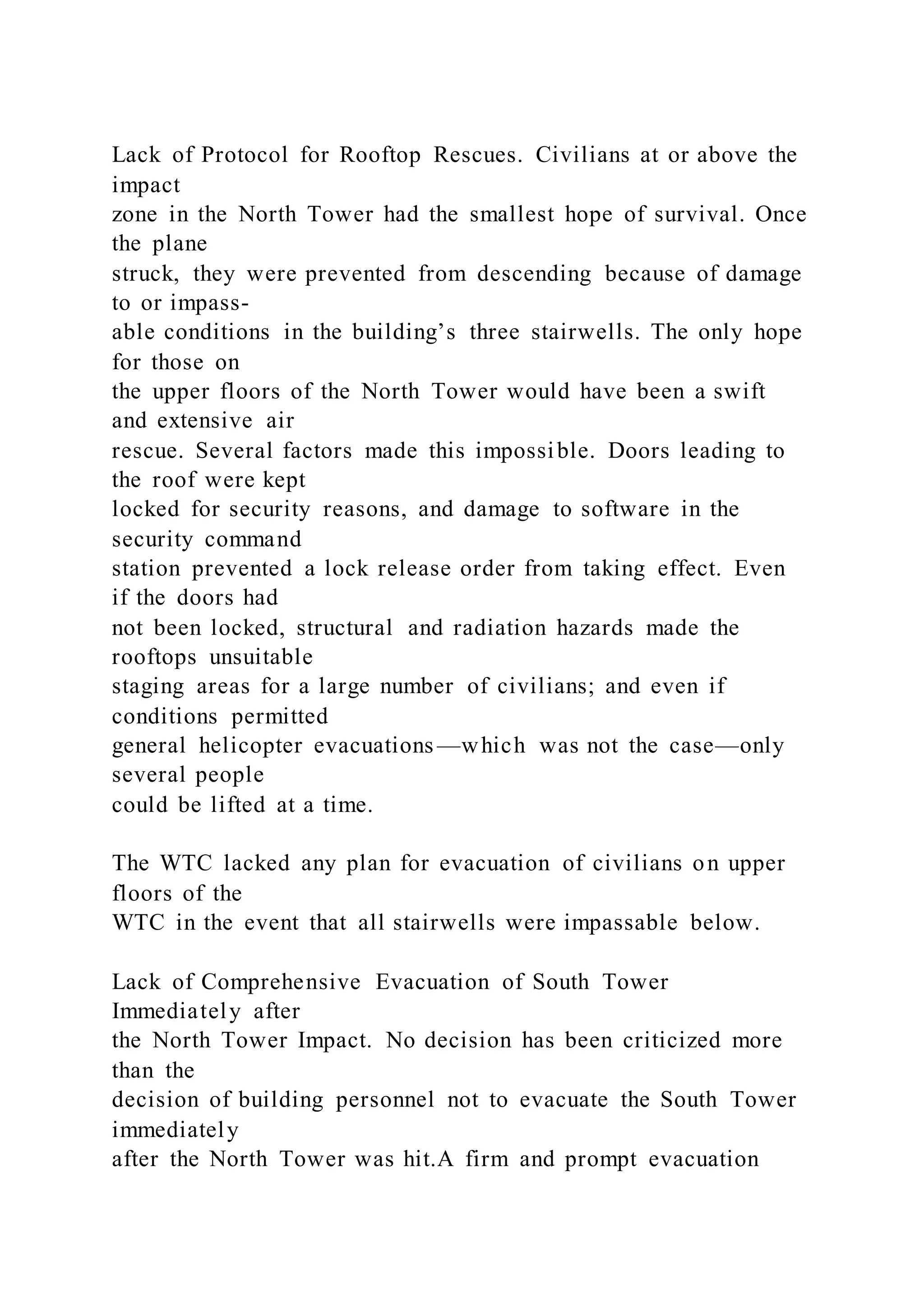 Lack of Protocol for Rooftop Rescues. Civilians at or above the
impact
zone in the North Tower had the smallest hope of survival. Once
the plane
struck, they were prevented from descending because of damage
to or impass-
able conditions in the building’s three stairwells. The only hope
for those on
the upper floors of the North Tower would have been a swift
and extensive air
rescue. Several factors made this impossible. Doors leading to
the roof were kept
locked for security reasons, and damage to software in the
security command
station prevented a lock release order from taking effect. Even
if the doors had
not been locked, structural and radiation hazards made the
rooftops unsuitable
staging areas for a large number of civilians; and even if
conditions permitted
general helicopter evacuations —which was not the case—only
several people
could be lifted at a time.
The WTC lacked any plan for evacuation of civilians on upper
floors of the
WTC in the event that all stairwells were impassable below.
Lack of Comprehensive Evacuation of South Tower
Immediately after
the North Tower Impact. No decision has been criticized more
than the
decision of building personnel not to evacuate the South Tower
immediately
after the North Tower was hit.A firm and prompt evacuation
 