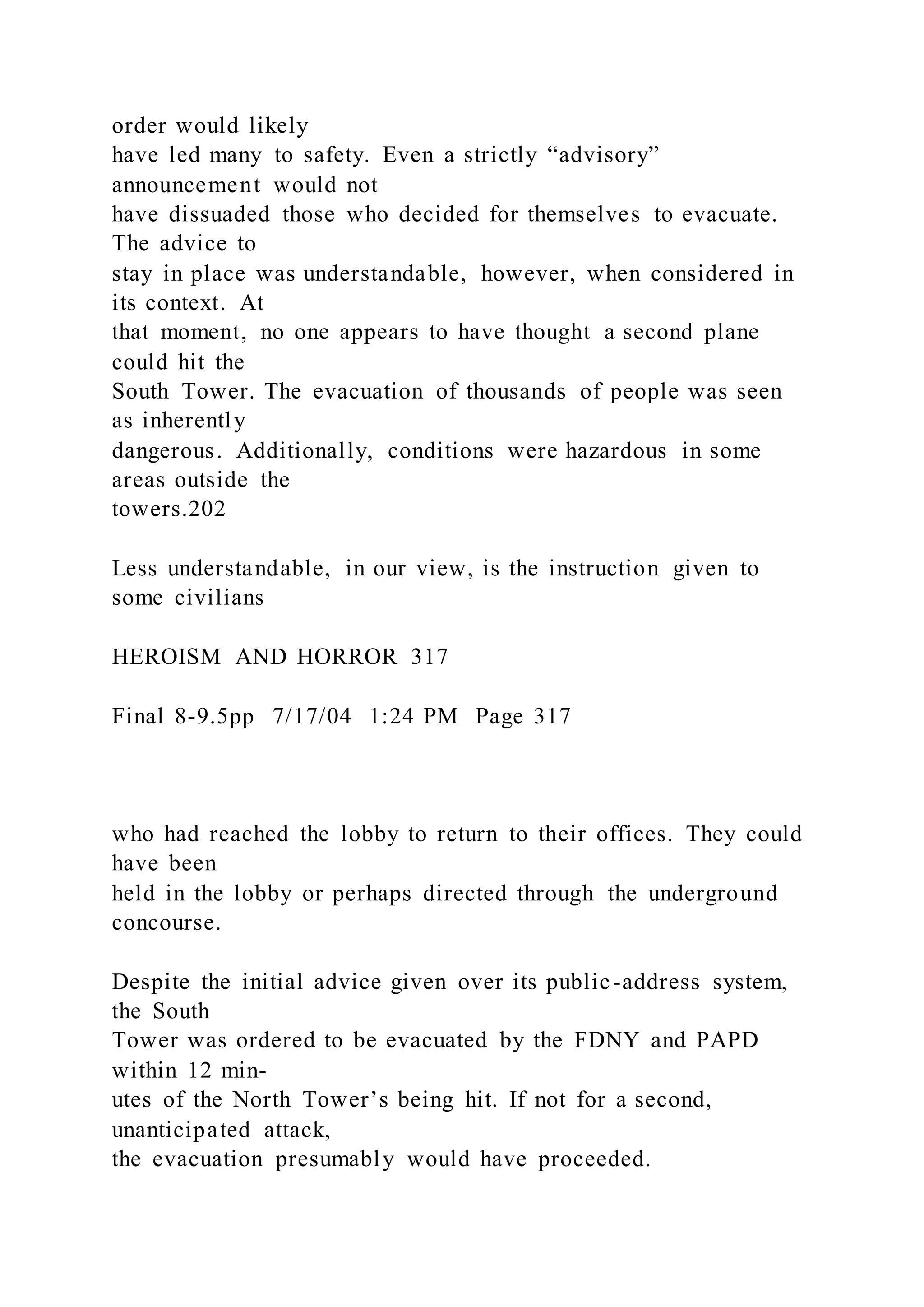 order would likely
have led many to safety. Even a strictly “advisory”
announcement would not
have dissuaded those who decided for themselves to evacuate.
The advice to
stay in place was understandable, however, when considered in
its context. At
that moment, no one appears to have thought a second plane
could hit the
South Tower. The evacuation of thousands of people was seen
as inherently
dangerous. Additionally, conditions were hazardous in some
areas outside the
towers.202
Less understandable, in our view, is the instruction given to
some civilians
HEROISM AND HORROR 317
Final 8-9.5pp 7/17/04 1:24 PM Page 317
who had reached the lobby to return to their offices. They could
have been
held in the lobby or perhaps directed through the underground
concourse.
Despite the initial advice given over its public-address system,
the South
Tower was ordered to be evacuated by the FDNY and PAPD
within 12 min-
utes of the North Tower’s being hit. If not for a second,
unanticipated attack,
the evacuation presumably would have proceeded.
 