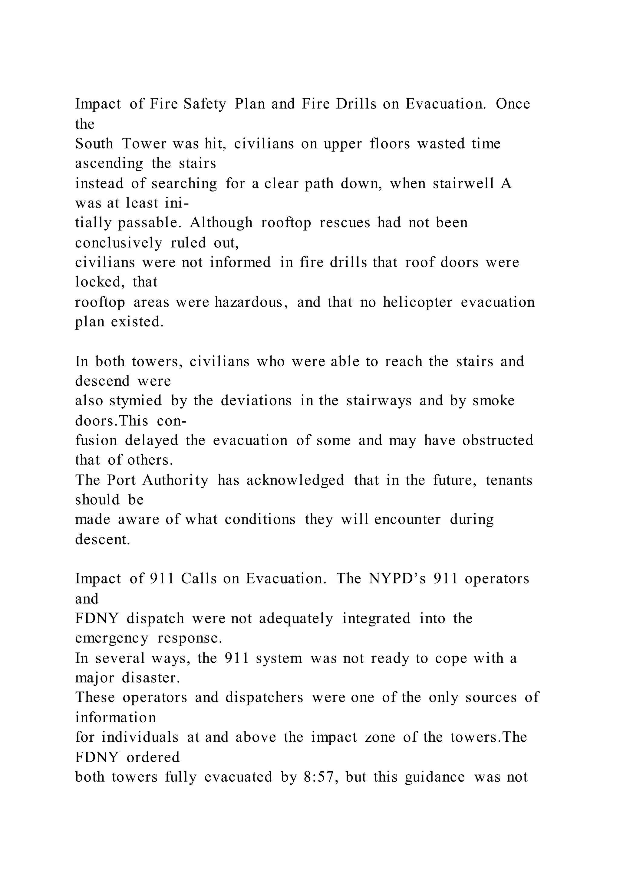 Impact of Fire Safety Plan and Fire Drills on Evacuation. Once
the
South Tower was hit, civilians on upper floors wasted time
ascending the stairs
instead of searching for a clear path down, when stairwell A
was at least ini-
tially passable. Although rooftop rescues had not been
conclusively ruled out,
civilians were not informed in fire drills that roof doors were
locked, that
rooftop areas were hazardous, and that no helicopter evacuation
plan existed.
In both towers, civilians who were able to reach the stairs and
descend were
also stymied by the deviations in the stairways and by smoke
doors.This con-
fusion delayed the evacuation of some and may have obstructed
that of others.
The Port Authority has acknowledged that in the future, tenants
should be
made aware of what conditions they will encounter during
descent.
Impact of 911 Calls on Evacuation. The NYPD’s 911 operators
and
FDNY dispatch were not adequately integrated into the
emergency response.
In several ways, the 911 system was not ready to cope with a
major disaster.
These operators and dispatchers were one of the only sources of
information
for individuals at and above the impact zone of the towers.The
FDNY ordered
both towers fully evacuated by 8:57, but this guidance was not
 