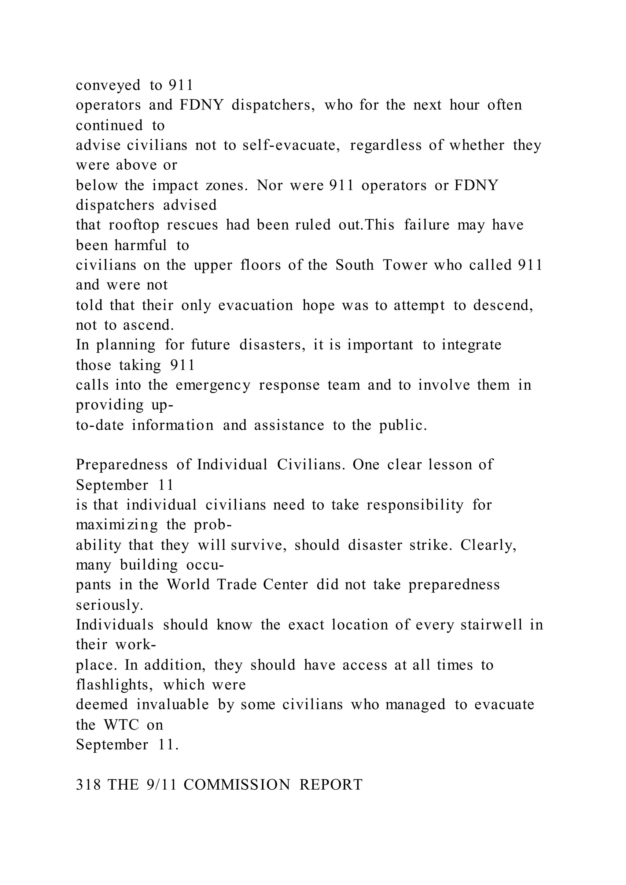 conveyed to 911
operators and FDNY dispatchers, who for the next hour often
continued to
advise civilians not to self-evacuate, regardless of whether they
were above or
below the impact zones. Nor were 911 operators or FDNY
dispatchers advised
that rooftop rescues had been ruled out.This failure may have
been harmful to
civilians on the upper floors of the South Tower who called 911
and were not
told that their only evacuation hope was to attempt to descend,
not to ascend.
In planning for future disasters, it is important to integrate
those taking 911
calls into the emergency response team and to involve them in
providing up-
to-date information and assistance to the public.
Preparedness of Individual Civilians. One clear lesson of
September 11
is that individual civilians need to take responsibility for
maximizing the prob-
ability that they will survive, should disaster strike. Clearly,
many building occu-
pants in the World Trade Center did not take preparedness
seriously.
Individuals should know the exact location of every stairwell in
their work-
place. In addition, they should have access at all times to
flashlights, which were
deemed invaluable by some civilians who managed to evacuate
the WTC on
September 11.
318 THE 9/11 COMMISSION REPORT
 