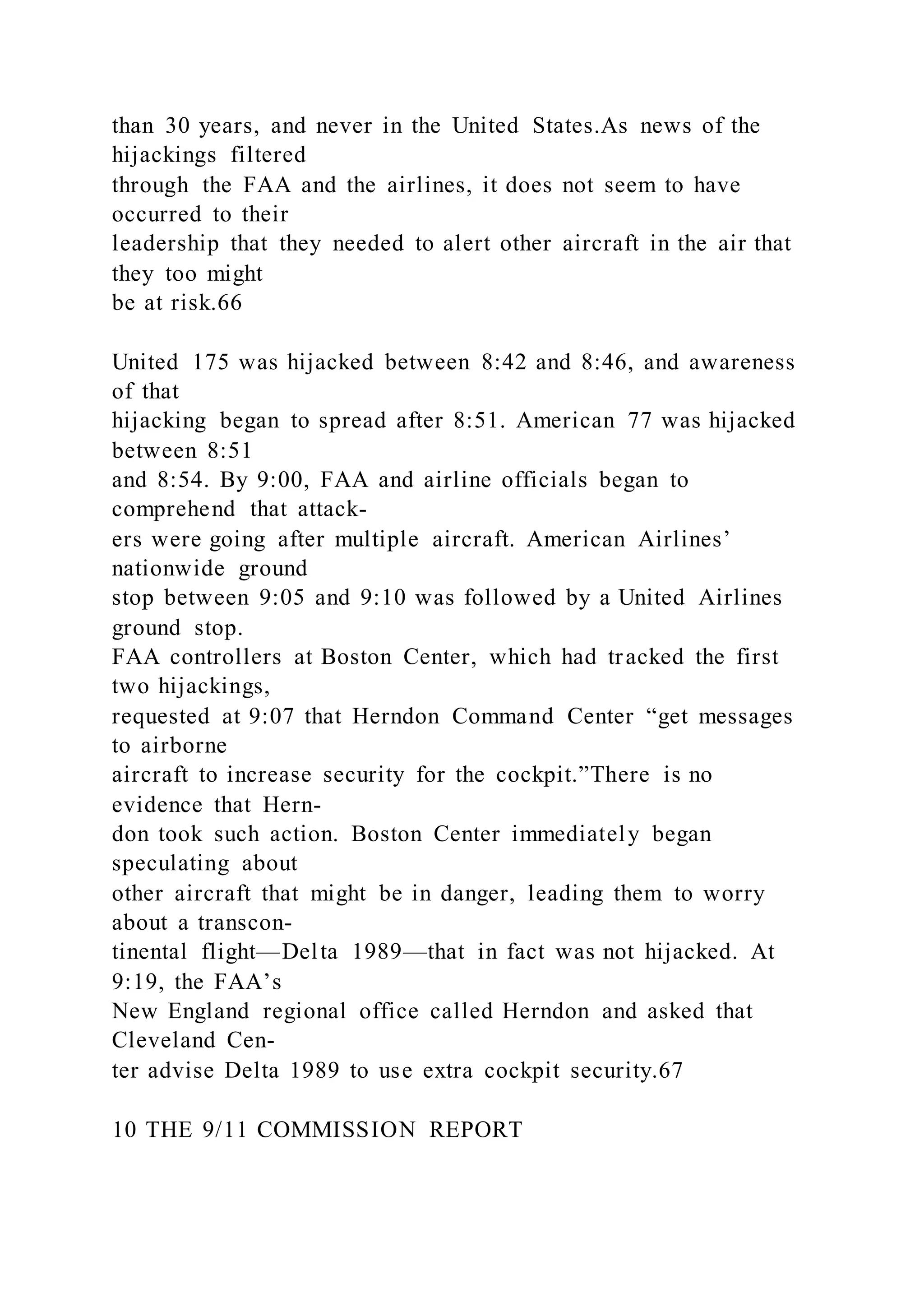 than 30 years, and never in the United States.As news of the
hijackings filtered
through the FAA and the airlines, it does not seem to have
occurred to their
leadership that they needed to alert other aircraft in the air that
they too might
be at risk.66
United 175 was hijacked between 8:42 and 8:46, and awareness
of that
hijacking began to spread after 8:51. American 77 was hijacked
between 8:51
and 8:54. By 9:00, FAA and airline officials began to
comprehend that attack-
ers were going after multiple aircraft. American Airlines’
nationwide ground
stop between 9:05 and 9:10 was followed by a United Airlines
ground stop.
FAA controllers at Boston Center, which had tracked the first
two hijackings,
requested at 9:07 that Herndon Command Center “get messages
to airborne
aircraft to increase security for the cockpit.”There is no
evidence that Hern-
don took such action. Boston Center immediately began
speculating about
other aircraft that might be in danger, leading them to worry
about a transcon-
tinental flight—Delta 1989—that in fact was not hijacked. At
9:19, the FAA’s
New England regional office called Herndon and asked that
Cleveland Cen-
ter advise Delta 1989 to use extra cockpit security.67
10 THE 9/11 COMMISSION REPORT
 
