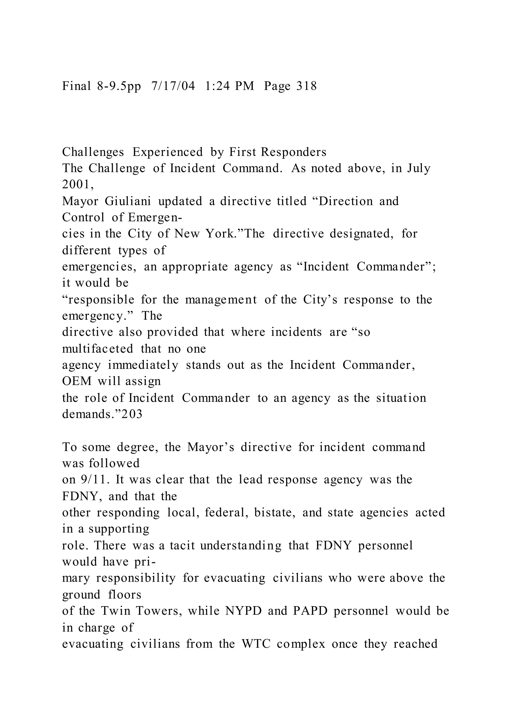 Final 8-9.5pp 7/17/04 1:24 PM Page 318
Challenges Experienced by First Responders
The Challenge of Incident Command. As noted above, in July
2001,
Mayor Giuliani updated a directive titled “Direction and
Control of Emergen-
cies in the City of New York.”The directive designated, for
different types of
emergencies, an appropriate agency as “Incident Commander”;
it would be
“responsible for the management of the City’s response to the
emergency.” The
directive also provided that where incidents are “so
multifaceted that no one
agency immediately stands out as the Incident Commander,
OEM will assign
the role of Incident Commander to an agency as the situation
demands.”203
To some degree, the Mayor’s directive for incident command
was followed
on 9/11. It was clear that the lead response agency was the
FDNY, and that the
other responding local, federal, bistate, and state agencies acted
in a supporting
role. There was a tacit understanding that FDNY personnel
would have pri-
mary responsibility for evacuating civilians who were above the
ground floors
of the Twin Towers, while NYPD and PAPD personnel would be
in charge of
evacuating civilians from the WTC complex once they reached
 