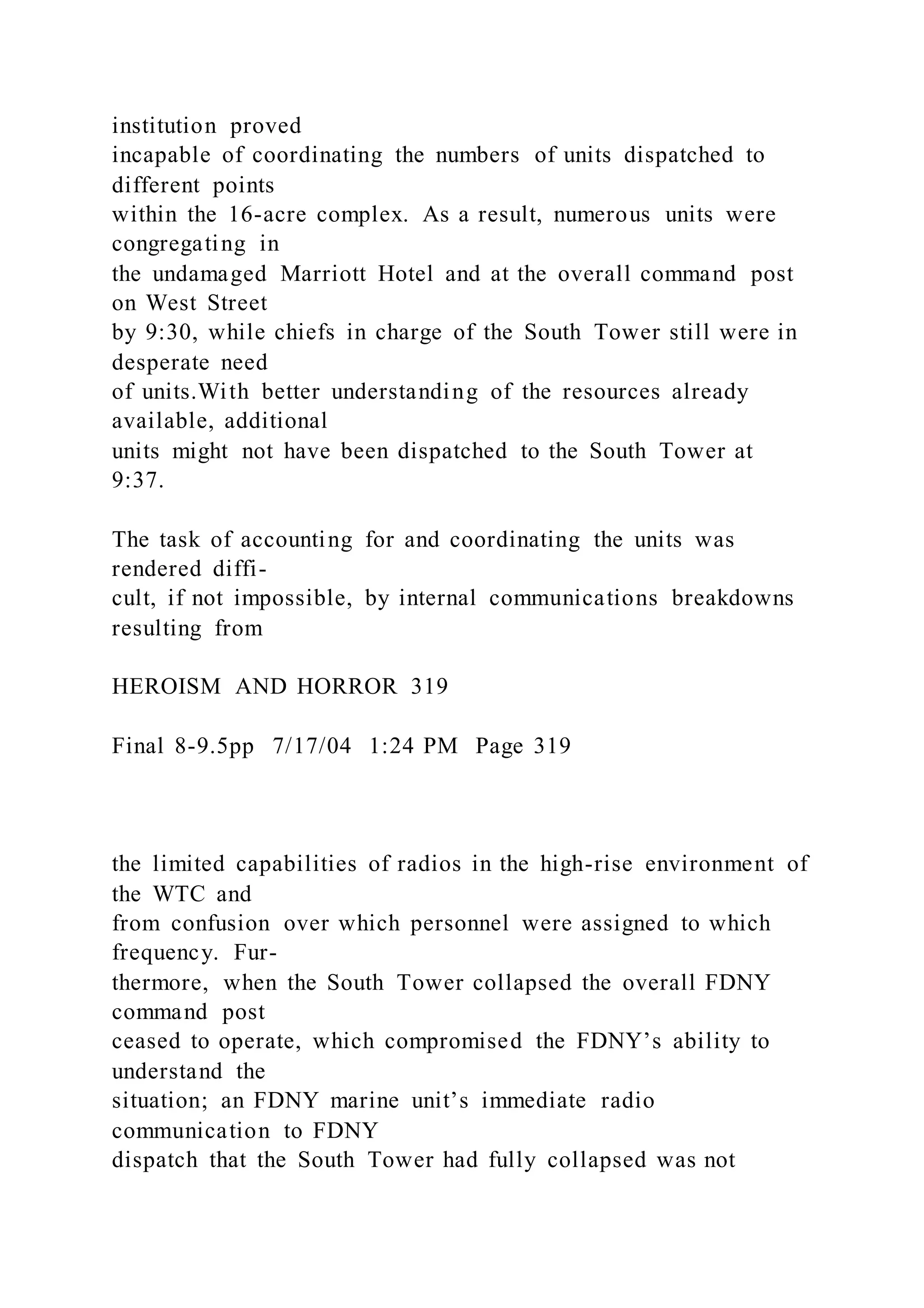 institution proved
incapable of coordinating the numbers of units dispatched to
different points
within the 16-acre complex. As a result, numerous units were
congregating in
the undamaged Marriott Hotel and at the overall command post
on West Street
by 9:30, while chiefs in charge of the South Tower still were in
desperate need
of units.With better understanding of the resources already
available, additional
units might not have been dispatched to the South Tower at
9:37.
The task of accounting for and coordinating the units was
rendered diffi-
cult, if not impossible, by internal communications breakdowns
resulting from
HEROISM AND HORROR 319
Final 8-9.5pp 7/17/04 1:24 PM Page 319
the limited capabilities of radios in the high-rise environment of
the WTC and
from confusion over which personnel were assigned to which
frequency. Fur-
thermore, when the South Tower collapsed the overall FDNY
command post
ceased to operate, which compromised the FDNY’s ability to
understand the
situation; an FDNY marine unit’s immediate radio
communication to FDNY
dispatch that the South Tower had fully collapsed was not
 