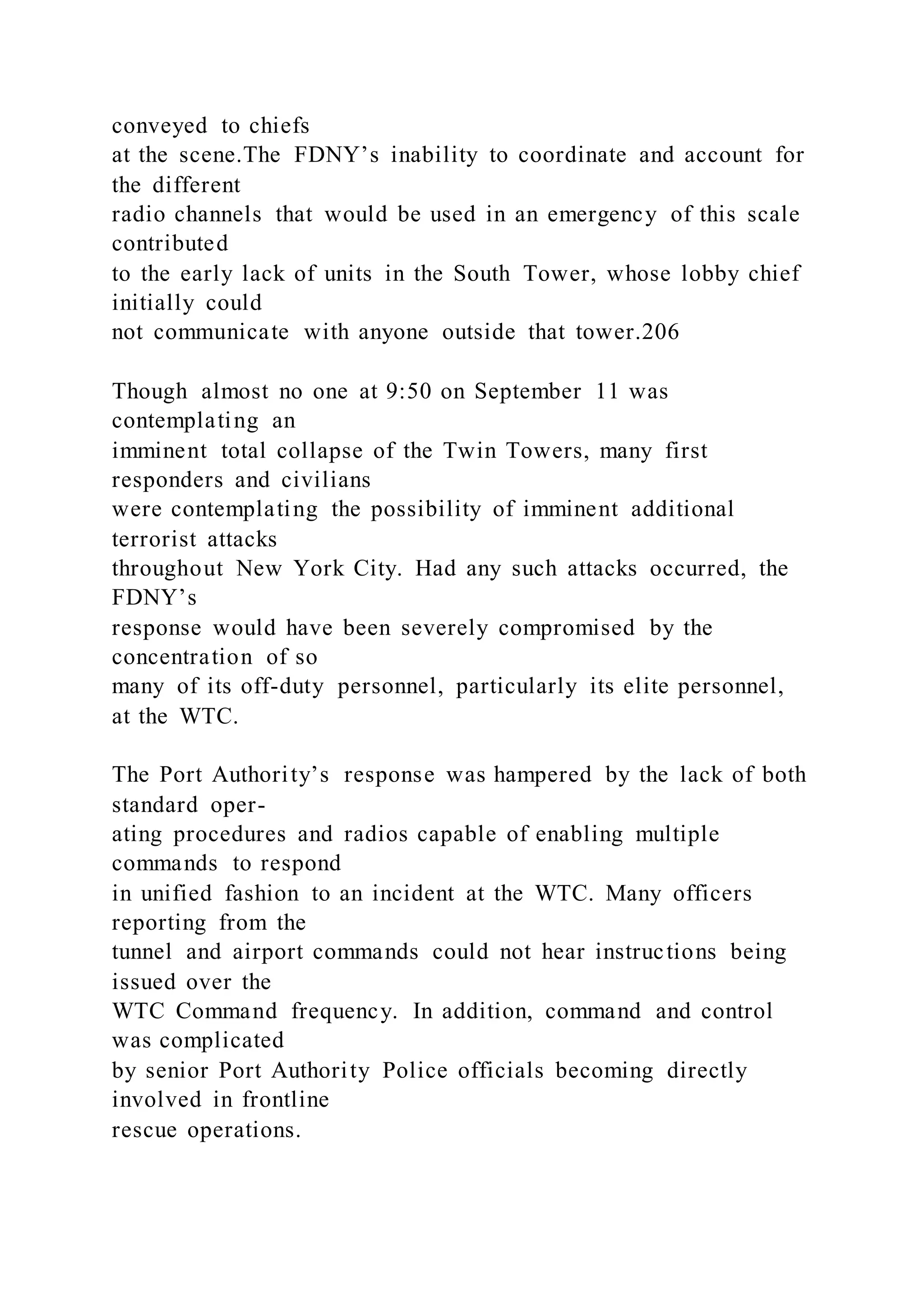 conveyed to chiefs
at the scene.The FDNY’s inability to coordinate and account for
the different
radio channels that would be used in an emergency of this scale
contributed
to the early lack of units in the South Tower, whose lobby chief
initially could
not communicate with anyone outside that tower.206
Though almost no one at 9:50 on September 11 was
contemplating an
imminent total collapse of the Twin Towers, many first
responders and civilians
were contemplating the possibility of imminent additional
terrorist attacks
throughout New York City. Had any such attacks occurred, the
FDNY’s
response would have been severely compromised by the
concentration of so
many of its off-duty personnel, particularly its elite personnel,
at the WTC.
The Port Authority’s response was hampered by the lack of both
standard oper-
ating procedures and radios capable of enabling multiple
commands to respond
in unified fashion to an incident at the WTC. Many officers
reporting from the
tunnel and airport commands could not hear instructions being
issued over the
WTC Command frequency. In addition, command and control
was complicated
by senior Port Authority Police officials becoming directly
involved in frontline
rescue operations.
 