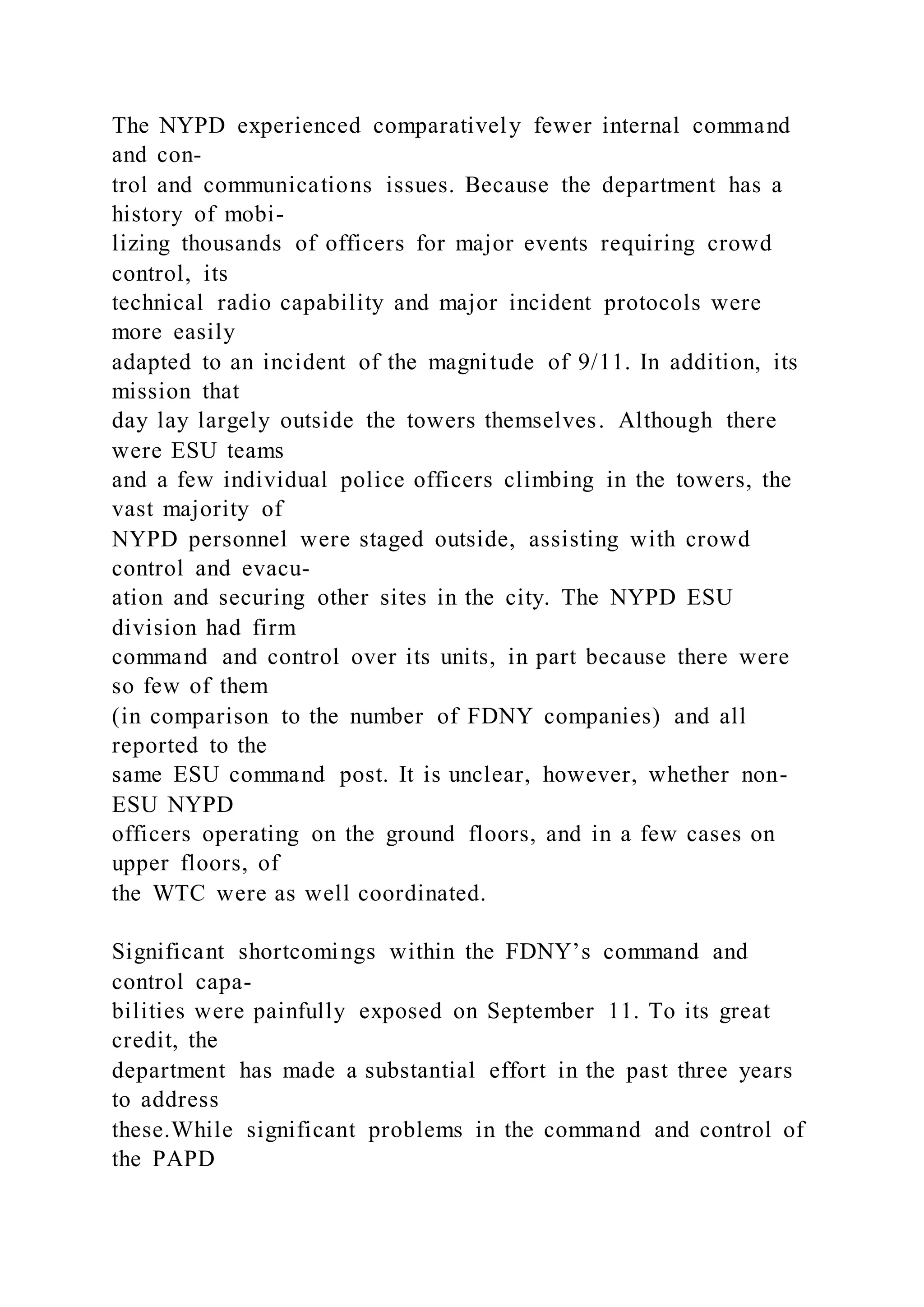 The NYPD experienced comparatively fewer internal command
and con-
trol and communications issues. Because the department has a
history of mobi-
lizing thousands of officers for major events requiring crowd
control, its
technical radio capability and major incident protocols were
more easily
adapted to an incident of the magnitude of 9/11. In addition, its
mission that
day lay largely outside the towers themselves. Although there
were ESU teams
and a few individual police officers climbing in the towers, the
vast majority of
NYPD personnel were staged outside, assisting with crowd
control and evacu-
ation and securing other sites in the city. The NYPD ESU
division had firm
command and control over its units, in part because there were
so few of them
(in comparison to the number of FDNY companies) and all
reported to the
same ESU command post. It is unclear, however, whether non-
ESU NYPD
officers operating on the ground floors, and in a few cases on
upper floors, of
the WTC were as well coordinated.
Significant shortcomings within the FDNY’s command and
control capa-
bilities were painfully exposed on September 11. To its great
credit, the
department has made a substantial effort in the past three years
to address
these.While significant problems in the command and control of
the PAPD
 