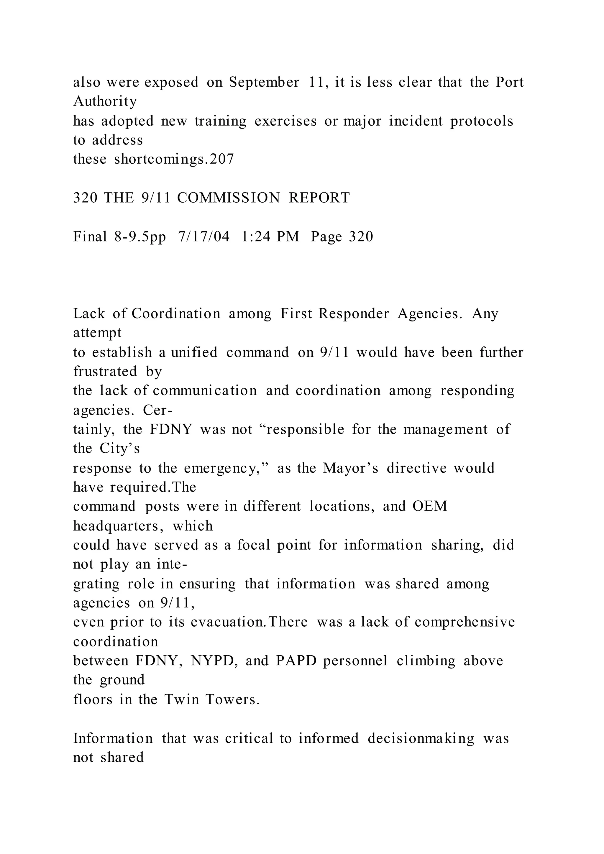 also were exposed on September 11, it is less clear that the Port
Authority
has adopted new training exercises or major incident protocols
to address
these shortcomings.207
320 THE 9/11 COMMISSION REPORT
Final 8-9.5pp 7/17/04 1:24 PM Page 320
Lack of Coordination among First Responder Agencies. Any
attempt
to establish a unified command on 9/11 would have been further
frustrated by
the lack of communication and coordination among responding
agencies. Cer-
tainly, the FDNY was not “responsible for the management of
the City’s
response to the emergency,” as the Mayor’s directive would
have required.The
command posts were in different locations, and OEM
headquarters, which
could have served as a focal point for information sharing, did
not play an inte-
grating role in ensuring that information was shared among
agencies on 9/11,
even prior to its evacuation.There was a lack of comprehensive
coordination
between FDNY, NYPD, and PAPD personnel climbing above
the ground
floors in the Twin Towers.
Information that was critical to informed decisionmaking was
not shared
 