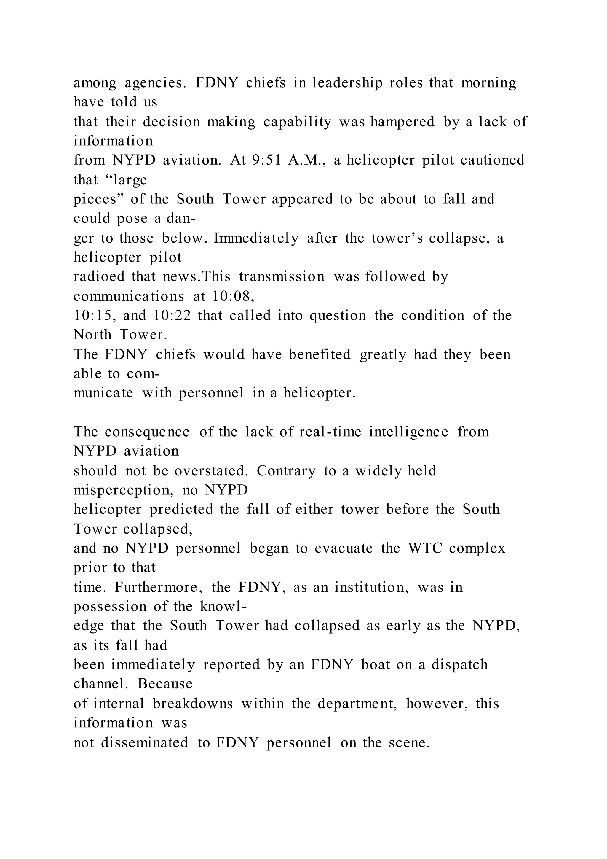 among agencies. FDNY chiefs in leadership roles that morning
have told us
that their decision making capability was hampered by a lack of
information
from NYPD aviation. At 9:51 A.M., a helicopter pilot cautioned
that “large
pieces” of the South Tower appeared to be about to fall and
could pose a dan-
ger to those below. Immediately after the tower’s collapse, a
helicopter pilot
radioed that news.This transmission was followed by
communications at 10:08,
10:15, and 10:22 that called into question the condition of the
North Tower.
The FDNY chiefs would have benefited greatly had they been
able to com-
municate with personnel in a helicopter.
The consequence of the lack of real-time intelligence from
NYPD aviation
should not be overstated. Contrary to a widely held
misperception, no NYPD
helicopter predicted the fall of either tower before the South
Tower collapsed,
and no NYPD personnel began to evacuate the WTC complex
prior to that
time. Furthermore, the FDNY, as an institution, was in
possession of the knowl-
edge that the South Tower had collapsed as early as the NYPD,
as its fall had
been immediately reported by an FDNY boat on a dispatch
channel. Because
of internal breakdowns within the department, however, this
information was
not disseminated to FDNY personnel on the scene.
 