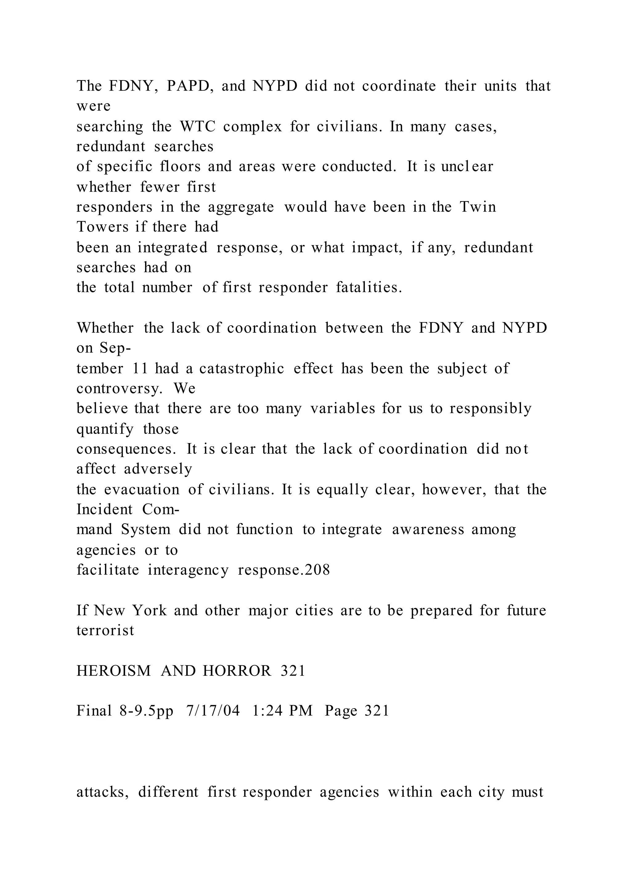 The FDNY, PAPD, and NYPD did not coordinate their units that
were
searching the WTC complex for civilians. In many cases,
redundant searches
of specific floors and areas were conducted. It is uncl ear
whether fewer first
responders in the aggregate would have been in the Twin
Towers if there had
been an integrated response, or what impact, if any, redundant
searches had on
the total number of first responder fatalities.
Whether the lack of coordination between the FDNY and NYPD
on Sep-
tember 11 had a catastrophic effect has been the subject of
controversy. We
believe that there are too many variables for us to responsibly
quantify those
consequences. It is clear that the lack of coordination did not
affect adversely
the evacuation of civilians. It is equally clear, however, that the
Incident Com-
mand System did not function to integrate awareness among
agencies or to
facilitate interagency response.208
If New York and other major cities are to be prepared for future
terrorist
HEROISM AND HORROR 321
Final 8-9.5pp 7/17/04 1:24 PM Page 321
attacks, different first responder agencies within each city must
 