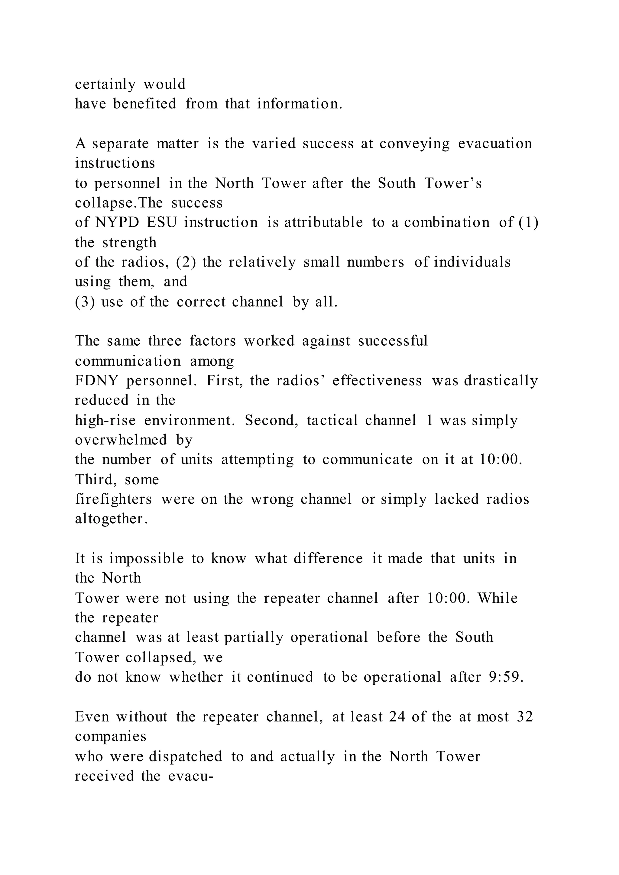 certainly would
have benefited from that information.
A separate matter is the varied success at conveying evacuation
instructions
to personnel in the North Tower after the South Tower’s
collapse.The success
of NYPD ESU instruction is attributable to a combination of (1)
the strength
of the radios, (2) the relatively small numbers of individuals
using them, and
(3) use of the correct channel by all.
The same three factors worked against successful
communication among
FDNY personnel. First, the radios’ effectiveness was drastically
reduced in the
high-rise environment. Second, tactical channel 1 was simply
overwhelmed by
the number of units attempting to communicate on it at 10:00.
Third, some
firefighters were on the wrong channel or simply lacked radios
altogether.
It is impossible to know what difference it made that units in
the North
Tower were not using the repeater channel after 10:00. While
the repeater
channel was at least partially operational before the South
Tower collapsed, we
do not know whether it continued to be operational after 9:59.
Even without the repeater channel, at least 24 of the at most 32
companies
who were dispatched to and actually in the North Tower
received the evacu-
 
