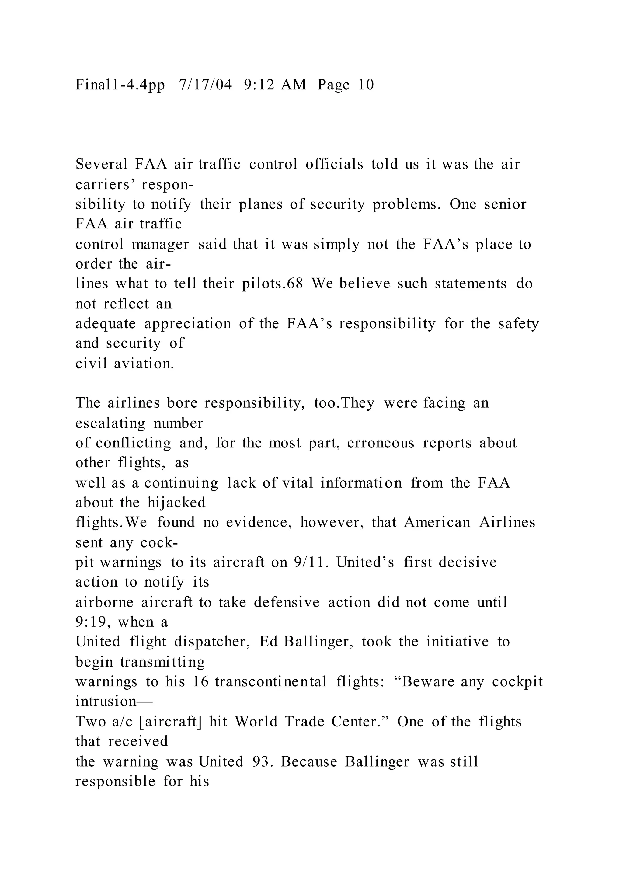 Final1-4.4pp 7/17/04 9:12 AM Page 10
Several FAA air traffic control officials told us it was the air
carriers’ respon-
sibility to notify their planes of security problems. One senior
FAA air traffic
control manager said that it was simply not the FAA’s place to
order the air-
lines what to tell their pilots.68 We believe such statements do
not reflect an
adequate appreciation of the FAA’s responsibility for the safety
and security of
civil aviation.
The airlines bore responsibility, too.They were facing an
escalating number
of conflicting and, for the most part, erroneous reports about
other flights, as
well as a continuing lack of vital information from the FAA
about the hijacked
flights.We found no evidence, however, that American Airlines
sent any cock-
pit warnings to its aircraft on 9/11. United’s first decisive
action to notify its
airborne aircraft to take defensive action did not come until
9:19, when a
United flight dispatcher, Ed Ballinger, took the initiative to
begin transmitting
warnings to his 16 transcontinental flights: “Beware any cockpit
intrusion—
Two a/c [aircraft] hit World Trade Center.” One of the flights
that received
the warning was United 93. Because Ballinger was still
responsible for his
 