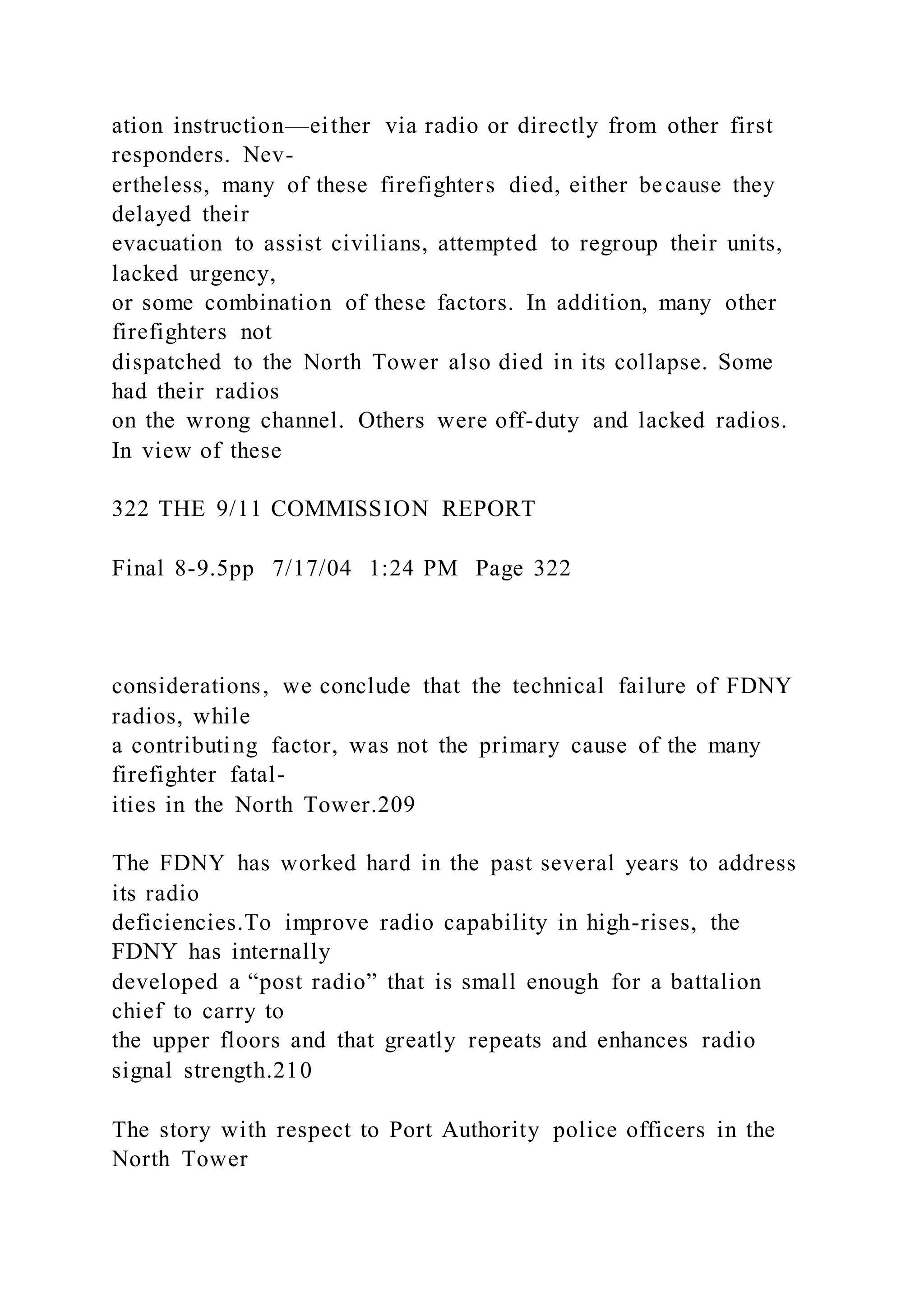 ation instruction—either via radio or directly from other first
responders. Nev-
ertheless, many of these firefighters died, either because they
delayed their
evacuation to assist civilians, attempted to regroup their units,
lacked urgency,
or some combination of these factors. In addition, many other
firefighters not
dispatched to the North Tower also died in its collapse. Some
had their radios
on the wrong channel. Others were off-duty and lacked radios.
In view of these
322 THE 9/11 COMMISSION REPORT
Final 8-9.5pp 7/17/04 1:24 PM Page 322
considerations, we conclude that the technical failure of FDNY
radios, while
a contributing factor, was not the primary cause of the many
firefighter fatal-
ities in the North Tower.209
The FDNY has worked hard in the past several years to address
its radio
deficiencies.To improve radio capability in high-rises, the
FDNY has internally
developed a “post radio” that is small enough for a battalion
chief to carry to
the upper floors and that greatly repeats and enhances radio
signal strength.210
The story with respect to Port Authority police officers in the
North Tower
 