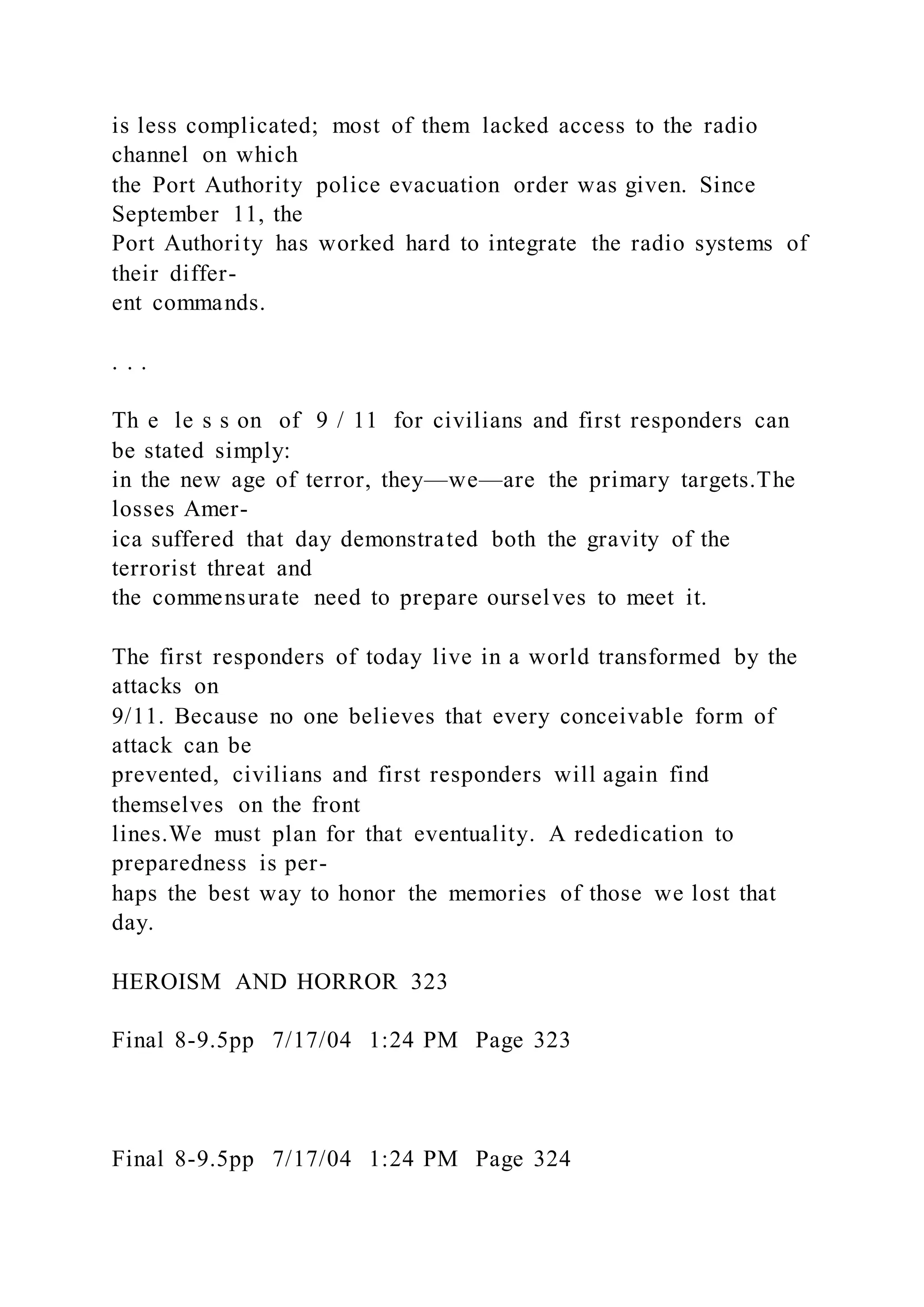 is less complicated; most of them lacked access to the radio
channel on which
the Port Authority police evacuation order was given. Since
September 11, the
Port Authority has worked hard to integrate the radio systems of
their differ-
ent commands.
. . .
Th e le s s on of 9 / 11 for civilians and first responders can
be stated simply:
in the new age of terror, they—we—are the primary targets.The
losses Amer-
ica suffered that day demonstrated both the gravity of the
terrorist threat and
the commensurate need to prepare ourselves to meet it.
The first responders of today live in a world transformed by the
attacks on
9/11. Because no one believes that every conceivable form of
attack can be
prevented, civilians and first responders will again find
themselves on the front
lines.We must plan for that eventuality. A rededication to
preparedness is per-
haps the best way to honor the memories of those we lost that
day.
HEROISM AND HORROR 323
Final 8-9.5pp 7/17/04 1:24 PM Page 323
Final 8-9.5pp 7/17/04 1:24 PM Page 324
 