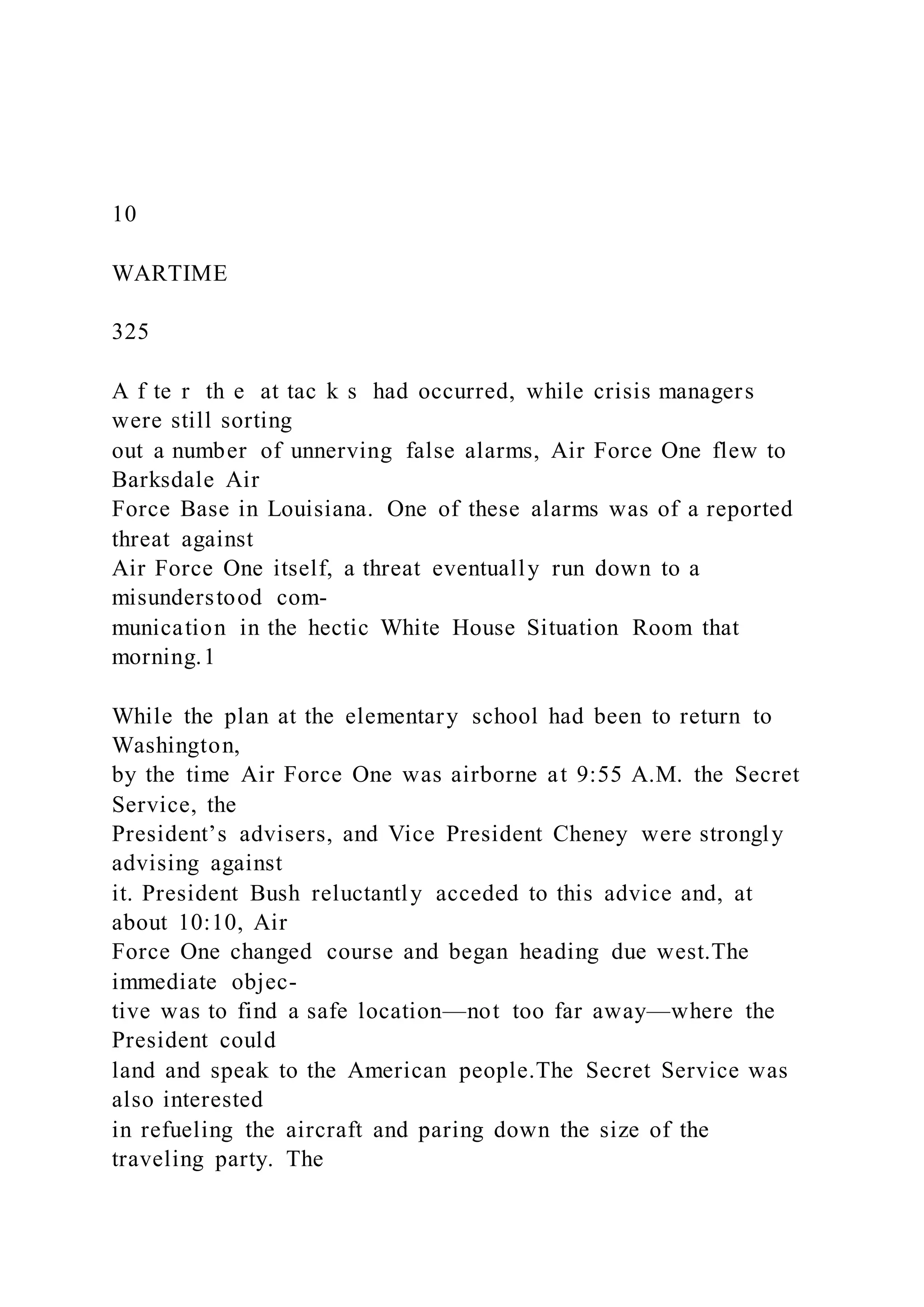 10
WARTIME
325
A f te r th e at tac k s had occurred, while crisis managers
were still sorting
out a number of unnerving false alarms, Air Force One flew to
Barksdale Air
Force Base in Louisiana. One of these alarms was of a reported
threat against
Air Force One itself, a threat eventually run down to a
misunderstood com-
munication in the hectic White House Situation Room that
morning.1
While the plan at the elementary school had been to return to
Washington,
by the time Air Force One was airborne at 9:55 A.M. the Secret
Service, the
President’s advisers, and Vice President Cheney were strongly
advising against
it. President Bush reluctantly acceded to this advice and, at
about 10:10, Air
Force One changed course and began heading due west.The
immediate objec-
tive was to find a safe location—not too far away—where the
President could
land and speak to the American people.The Secret Service was
also interested
in refueling the aircraft and paring down the size of the
traveling party. The
 
