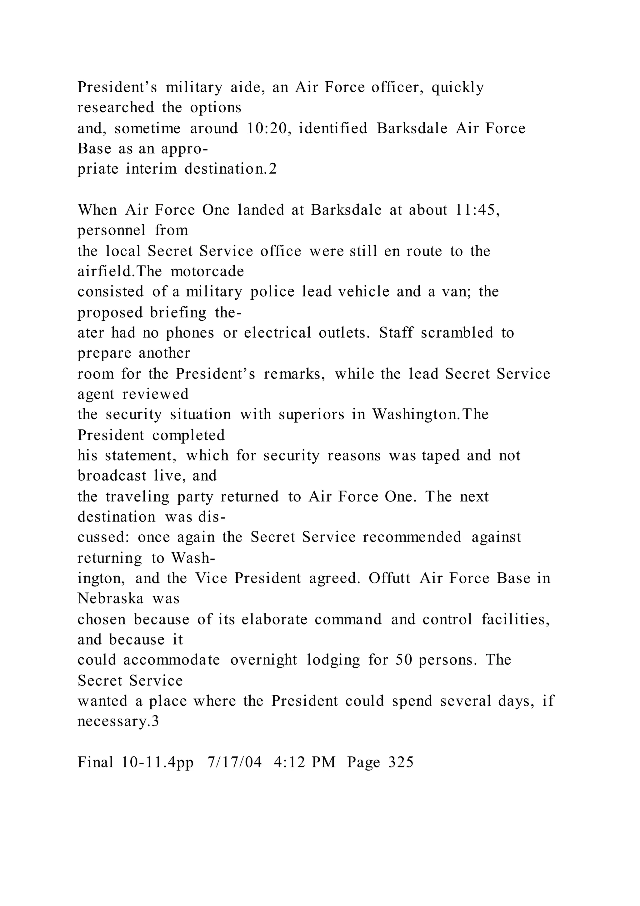 President’s military aide, an Air Force officer, quickly
researched the options
and, sometime around 10:20, identified Barksdale Air Force
Base as an appro-
priate interim destination.2
When Air Force One landed at Barksdale at about 11:45,
personnel from
the local Secret Service office were still en route to the
airfield.The motorcade
consisted of a military police lead vehicle and a van; the
proposed briefing the-
ater had no phones or electrical outlets. Staff scrambled to
prepare another
room for the President’s remarks, while the lead Secret Service
agent reviewed
the security situation with superiors in Washington.The
President completed
his statement, which for security reasons was taped and not
broadcast live, and
the traveling party returned to Air Force One. The next
destination was dis-
cussed: once again the Secret Service recommended against
returning to Wash-
ington, and the Vice President agreed. Offutt Air Force Base in
Nebraska was
chosen because of its elaborate command and control facilities,
and because it
could accommodate overnight lodging for 50 persons. The
Secret Service
wanted a place where the President could spend several days, if
necessary.3
Final 10-11.4pp 7/17/04 4:12 PM Page 325
 
