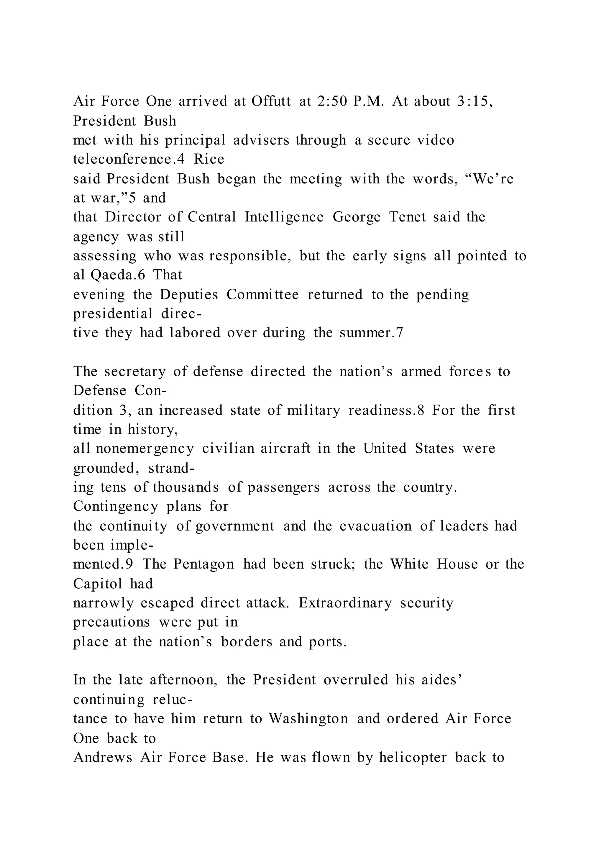 Air Force One arrived at Offutt at 2:50 P.M. At about 3:15,
President Bush
met with his principal advisers through a secure video
teleconference.4 Rice
said President Bush began the meeting with the words, “We’re
at war,”5 and
that Director of Central Intelligence George Tenet said the
agency was still
assessing who was responsible, but the early signs all pointed to
al Qaeda.6 That
evening the Deputies Committee returned to the pending
presidential direc-
tive they had labored over during the summer.7
The secretary of defense directed the nation’s armed forces to
Defense Con-
dition 3, an increased state of military readiness.8 For the first
time in history,
all nonemergency civilian aircraft in the United States were
grounded, strand-
ing tens of thousands of passengers across the country.
Contingency plans for
the continuity of government and the evacuation of leaders had
been imple-
mented.9 The Pentagon had been struck; the White House or the
Capitol had
narrowly escaped direct attack. Extraordinary security
precautions were put in
place at the nation’s borders and ports.
In the late afternoon, the President overruled his aides’
continuing reluc-
tance to have him return to Washington and ordered Air Force
One back to
Andrews Air Force Base. He was flown by helicopter back to
 