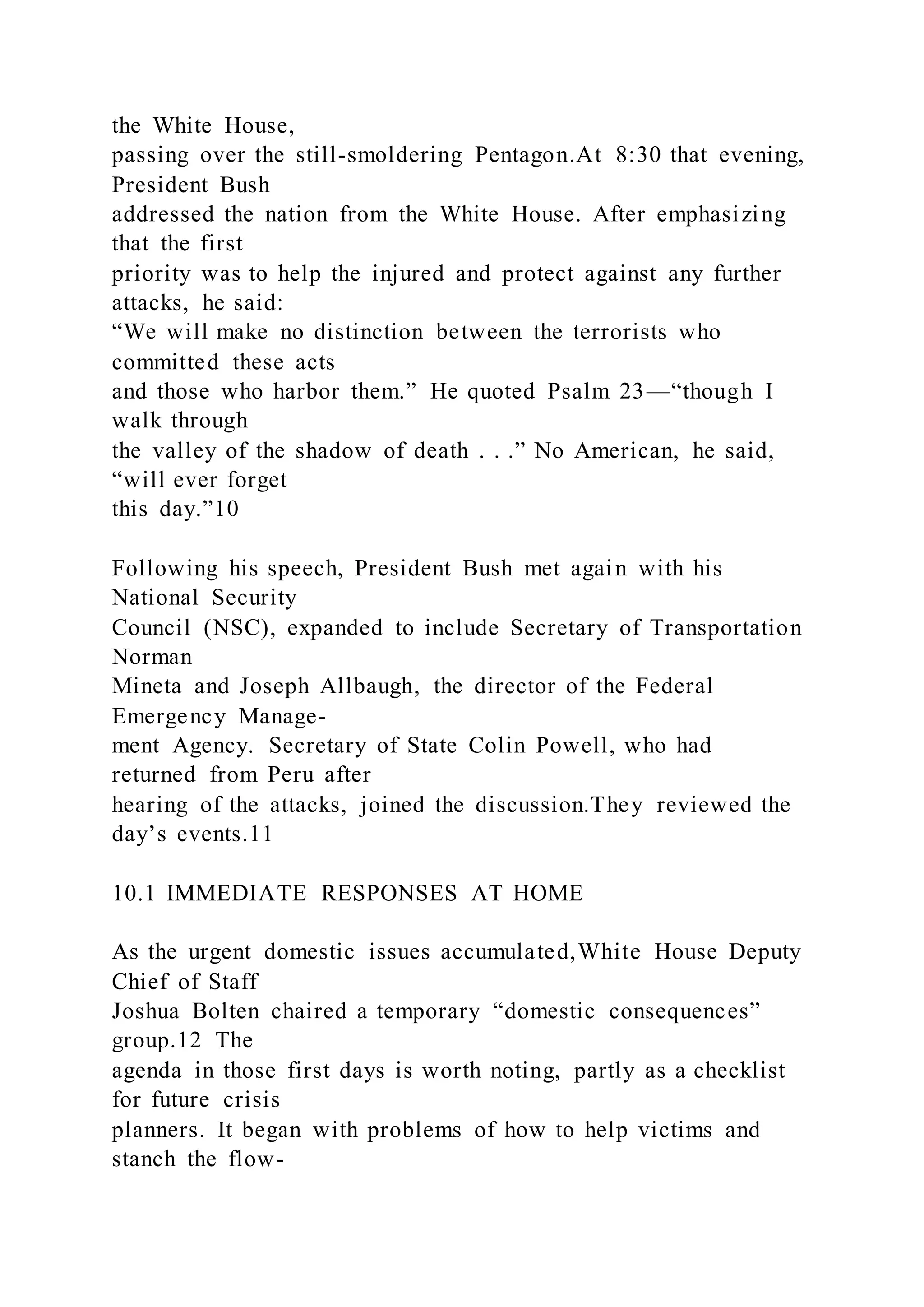 the White House,
passing over the still-smoldering Pentagon.At 8:30 that evening,
President Bush
addressed the nation from the White House. After emphasizing
that the first
priority was to help the injured and protect against any further
attacks, he said:
“We will make no distinction between the terrorists who
committed these acts
and those who harbor them.” He quoted Psalm 23—“though I
walk through
the valley of the shadow of death . . .” No American, he said,
“will ever forget
this day.”10
Following his speech, President Bush met again with his
National Security
Council (NSC), expanded to include Secretary of Transportation
Norman
Mineta and Joseph Allbaugh, the director of the Federal
Emergency Manage-
ment Agency. Secretary of State Colin Powell, who had
returned from Peru after
hearing of the attacks, joined the discussion.They reviewed the
day’s events.11
10.1 IMMEDIATE RESPONSES AT HOME
As the urgent domestic issues accumulated,White House Deputy
Chief of Staff
Joshua Bolten chaired a temporary “domestic consequences”
group.12 The
agenda in those first days is worth noting, partly as a checklist
for future crisis
planners. It began with problems of how to help victims and
stanch the flow-
 