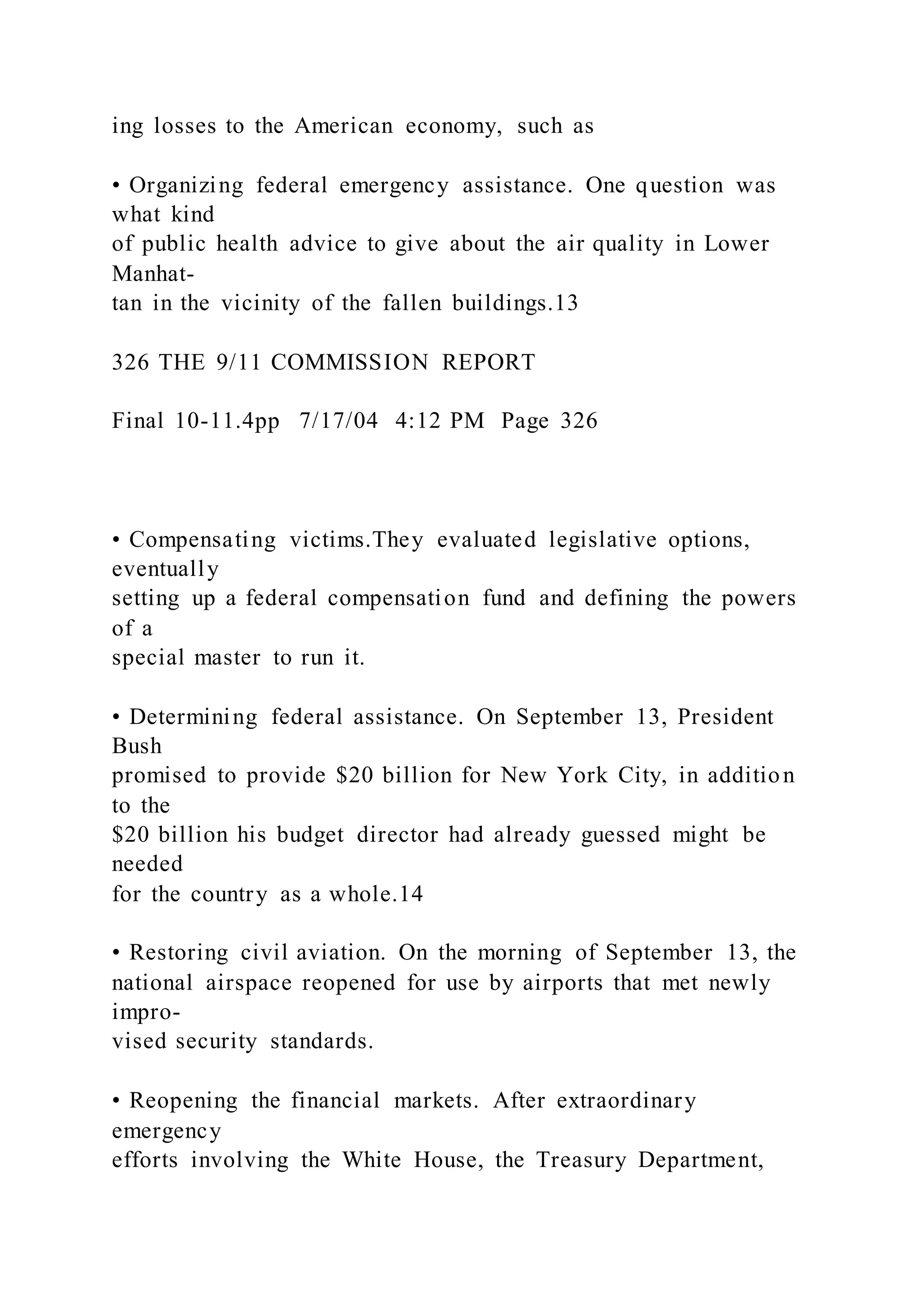 ing losses to the American economy, such as
• Organizing federal emergency assistance. One question was
what kind
of public health advice to give about the air quality in Lower
Manhat-
tan in the vicinity of the fallen buildings.13
326 THE 9/11 COMMISSION REPORT
Final 10-11.4pp 7/17/04 4:12 PM Page 326
• Compensating victims.They evaluated legislative options,
eventually
setting up a federal compensation fund and defining the powers
of a
special master to run it.
• Determining federal assistance. On September 13, President
Bush
promised to provide $20 billion for New York City, in addition
to the
$20 billion his budget director had already guessed might be
needed
for the country as a whole.14
• Restoring civil aviation. On the morning of September 13, the
national airspace reopened for use by airports that met newly
impro-
vised security standards.
• Reopening the financial markets. After extraordinary
emergency
efforts involving the White House, the Treasury Department,
 