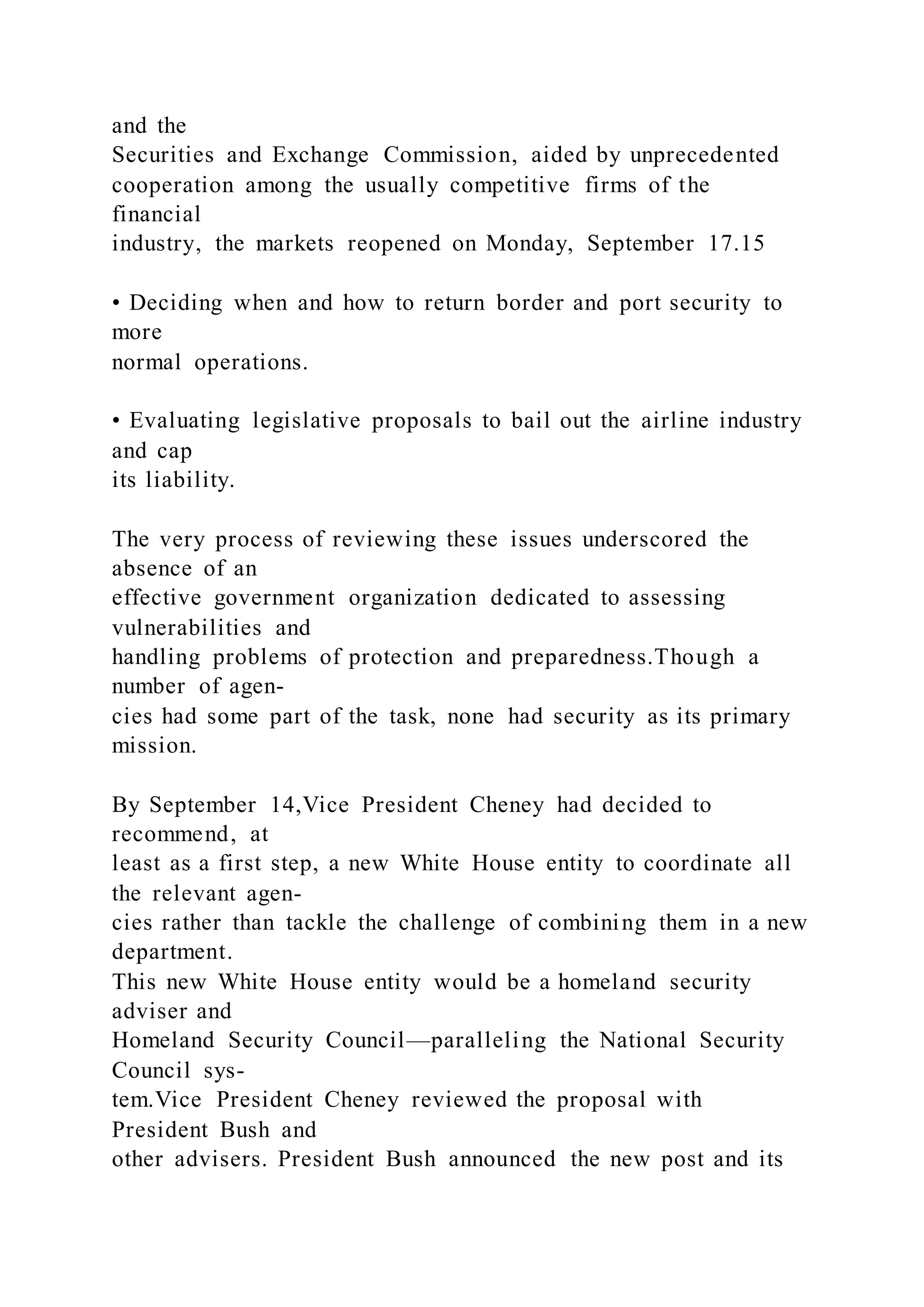 and the
Securities and Exchange Commission, aided by unprecedented
cooperation among the usually competitive firms of the
financial
industry, the markets reopened on Monday, September 17.15
• Deciding when and how to return border and port security to
more
normal operations.
• Evaluating legislative proposals to bail out the airline industry
and cap
its liability.
The very process of reviewing these issues underscored the
absence of an
effective government organization dedicated to assessing
vulnerabilities and
handling problems of protection and preparedness.Though a
number of agen-
cies had some part of the task, none had security as its primary
mission.
By September 14,Vice President Cheney had decided to
recommend, at
least as a first step, a new White House entity to coordinate all
the relevant agen-
cies rather than tackle the challenge of combining them in a new
department.
This new White House entity would be a homeland security
adviser and
Homeland Security Council—paralleling the National Security
Council sys-
tem.Vice President Cheney reviewed the proposal with
President Bush and
other advisers. President Bush announced the new post and its
 