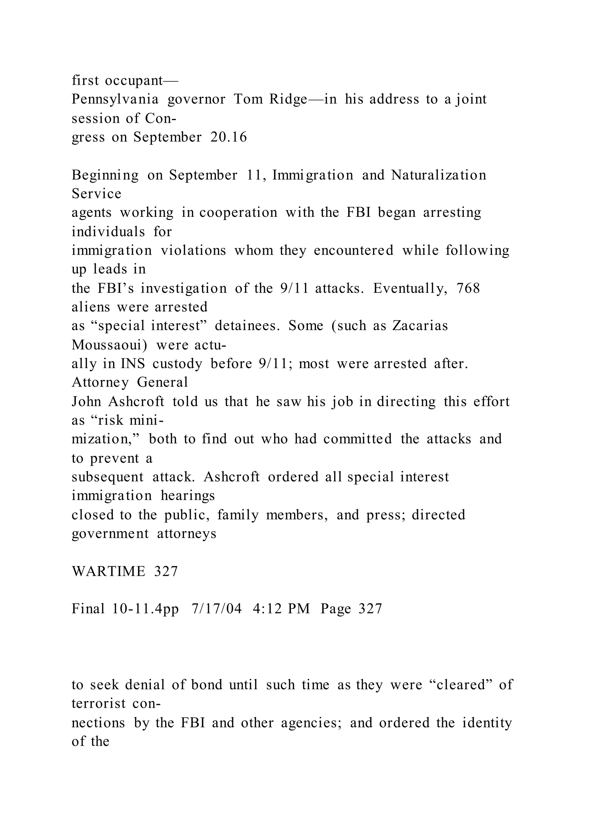 first occupant—
Pennsylvania governor Tom Ridge—in his address to a joint
session of Con-
gress on September 20.16
Beginning on September 11, Immigration and Naturalization
Service
agents working in cooperation with the FBI began arresting
individuals for
immigration violations whom they encountered while following
up leads in
the FBI’s investigation of the 9/11 attacks. Eventually, 768
aliens were arrested
as “special interest” detainees. Some (such as Zacarias
Moussaoui) were actu-
ally in INS custody before 9/11; most were arrested after.
Attorney General
John Ashcroft told us that he saw his job in directing this effort
as “risk mini-
mization,” both to find out who had committed the attacks and
to prevent a
subsequent attack. Ashcroft ordered all special interest
immigration hearings
closed to the public, family members, and press; directed
government attorneys
WARTIME 327
Final 10-11.4pp 7/17/04 4:12 PM Page 327
to seek denial of bond until such time as they were “cleared” of
terrorist con-
nections by the FBI and other agencies; and ordered the identity
of the
 