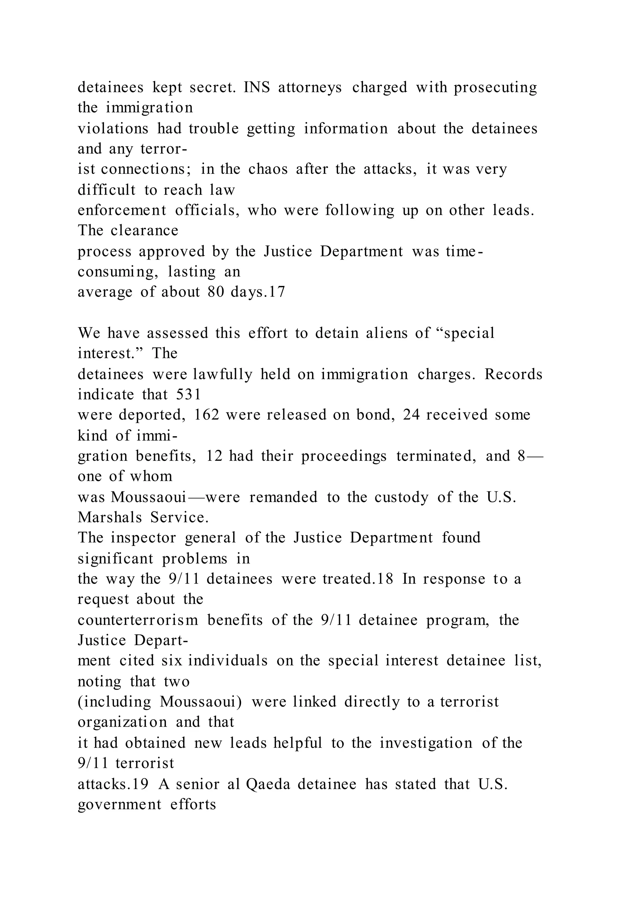 detainees kept secret. INS attorneys charged with prosecuting
the immigration
violations had trouble getting information about the detainees
and any terror-
ist connections; in the chaos after the attacks, it was very
difficult to reach law
enforcement officials, who were following up on other leads.
The clearance
process approved by the Justice Department was time-
consuming, lasting an
average of about 80 days.17
We have assessed this effort to detain aliens of “special
interest.” The
detainees were lawfully held on immigration charges. Records
indicate that 531
were deported, 162 were released on bond, 24 received some
kind of immi-
gration benefits, 12 had their proceedings terminated, and 8—
one of whom
was Moussaoui—were remanded to the custody of the U.S.
Marshals Service.
The inspector general of the Justice Department found
significant problems in
the way the 9/11 detainees were treated.18 In response to a
request about the
counterterrorism benefits of the 9/11 detainee program, the
Justice Depart-
ment cited six individuals on the special interest detainee list,
noting that two
(including Moussaoui) were linked directly to a terrorist
organization and that
it had obtained new leads helpful to the investigation of the
9/11 terrorist
attacks.19 A senior al Qaeda detainee has stated that U.S.
government efforts
 