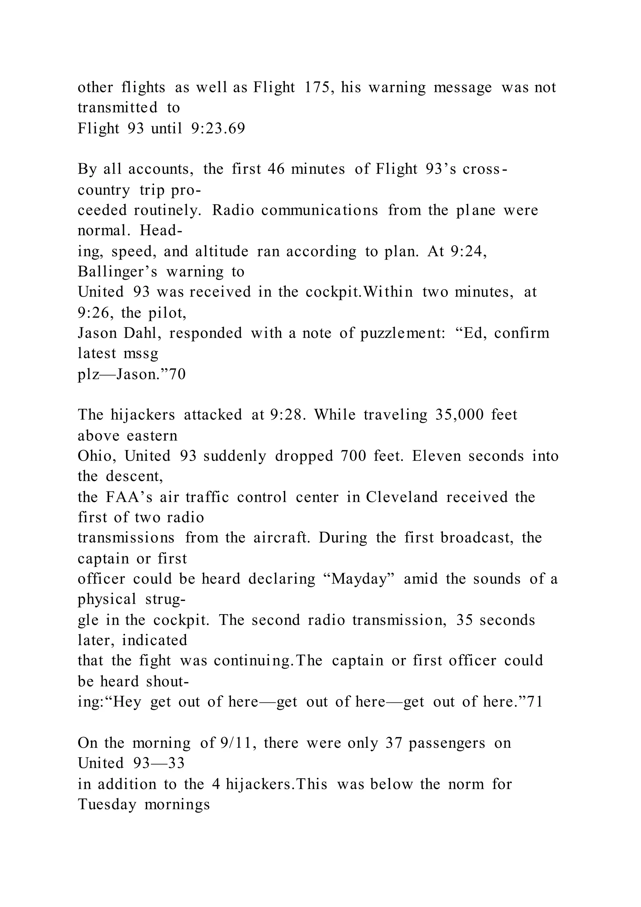 other flights as well as Flight 175, his warning message was not
transmitted to
Flight 93 until 9:23.69
By all accounts, the first 46 minutes of Flight 93’s cross-
country trip pro-
ceeded routinely. Radio communications from the plane were
normal. Head-
ing, speed, and altitude ran according to plan. At 9:24,
Ballinger’s warning to
United 93 was received in the cockpit.Within two minutes, at
9:26, the pilot,
Jason Dahl, responded with a note of puzzlement: “Ed, confirm
latest mssg
plz—Jason.”70
The hijackers attacked at 9:28. While traveling 35,000 feet
above eastern
Ohio, United 93 suddenly dropped 700 feet. Eleven seconds into
the descent,
the FAA’s air traffic control center in Cleveland received the
first of two radio
transmissions from the aircraft. During the first broadcast, the
captain or first
officer could be heard declaring “Mayday” amid the sounds of a
physical strug-
gle in the cockpit. The second radio transmission, 35 seconds
later, indicated
that the fight was continuing.The captain or first officer could
be heard shout-
ing:“Hey get out of here—get out of here—get out of here.”71
On the morning of 9/11, there were only 37 passengers on
United 93—33
in addition to the 4 hijackers.This was below the norm for
Tuesday mornings
 