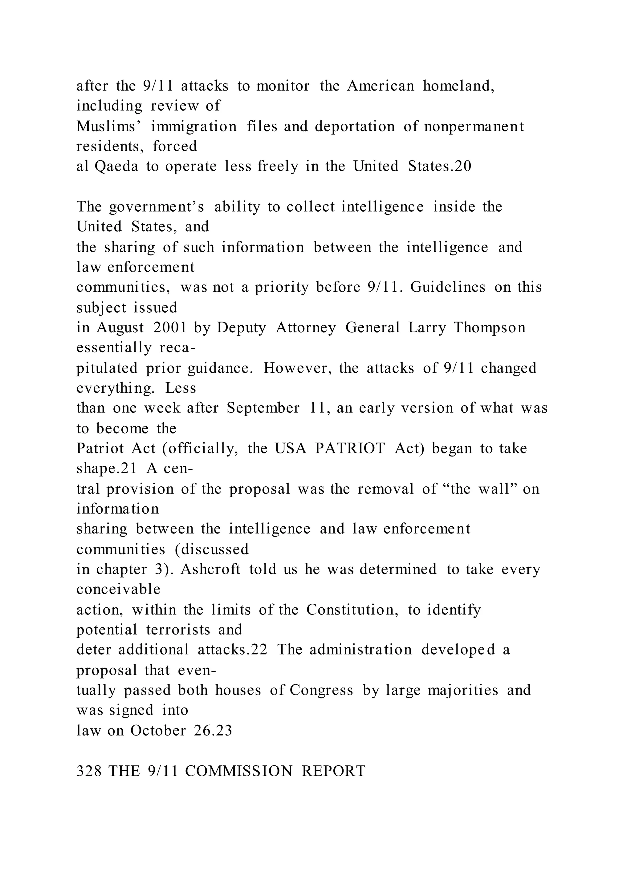 after the 9/11 attacks to monitor the American homeland,
including review of
Muslims’ immigration files and deportation of nonpermanent
residents, forced
al Qaeda to operate less freely in the United States.20
The government’s ability to collect intelligence inside the
United States, and
the sharing of such information between the intelligence and
law enforcement
communities, was not a priority before 9/11. Guidelines on this
subject issued
in August 2001 by Deputy Attorney General Larry Thompson
essentially reca-
pitulated prior guidance. However, the attacks of 9/11 changed
everything. Less
than one week after September 11, an early version of what was
to become the
Patriot Act (officially, the USA PATRIOT Act) began to take
shape.21 A cen-
tral provision of the proposal was the removal of “the wall” on
information
sharing between the intelligence and law enforcement
communities (discussed
in chapter 3). Ashcroft told us he was determined to take every
conceivable
action, within the limits of the Constitution, to identify
potential terrorists and
deter additional attacks.22 The administration developed a
proposal that even-
tually passed both houses of Congress by large majorities and
was signed into
law on October 26.23
328 THE 9/11 COMMISSION REPORT
 