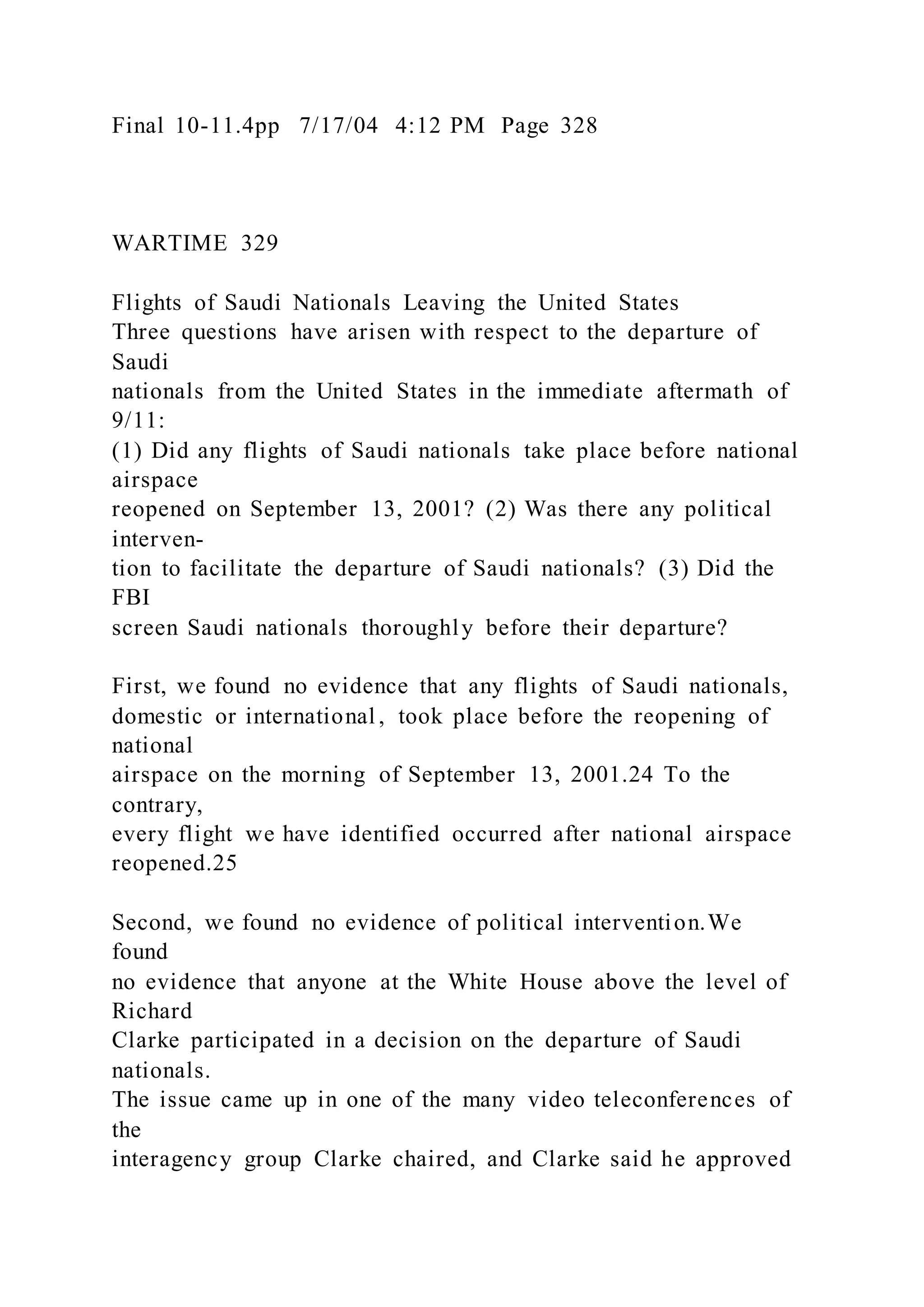 Final 10-11.4pp 7/17/04 4:12 PM Page 328
WARTIME 329
Flights of Saudi Nationals Leaving the United States
Three questions have arisen with respect to the departure of
Saudi
nationals from the United States in the immediate aftermath of
9/11:
(1) Did any flights of Saudi nationals take place before national
airspace
reopened on September 13, 2001? (2) Was there any political
interven-
tion to facilitate the departure of Saudi nationals? (3) Did the
FBI
screen Saudi nationals thoroughly before their departure?
First, we found no evidence that any flights of Saudi nationals,
domestic or international , took place before the reopening of
national
airspace on the morning of September 13, 2001.24 To the
contrary,
every flight we have identified occurred after national airspace
reopened.25
Second, we found no evidence of political intervention.We
found
no evidence that anyone at the White House above the level of
Richard
Clarke participated in a decision on the departure of Saudi
nationals.
The issue came up in one of the many video teleconferences of
the
interagency group Clarke chaired, and Clarke said he approved
 